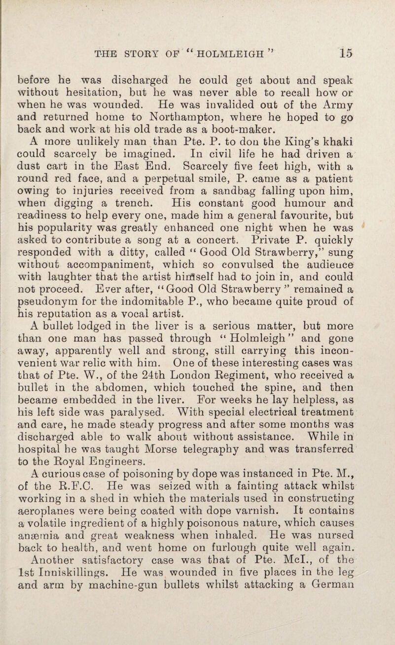 before he was discharged he could get about and speak without hesitation, but he was never able to recall how or when he was wounded. He was invalided out of the Army and returned home to Northampton, where he hoped to go back and work at his old trade as a boot-maker. A more unlikely man than Pte. P. to don the King’s khaki could scarcely be imagined. In civil life he had driven a dust cart in the East End. Scarcely five feet high, with a round red face, and a perpetual smile, P. came as a patient owing to injuries received from a sandbag falling upon him, when digging a trench. His constant good humour and readiness to help every one, made him a general favourite, but his popularity was greatly enhanced one night when he was asked to contribute a song at a concert. Private P. quickly responded with a ditty, called “ Good Old Strawberry,” sung without accompaniment, which so convulsed the audience with laughter that the artist hirrfself had to join in, and could not proceed. Ever after, “Good Old Strawberry ” remained a pseudonym for the indomitable P., who became quite proud of his reputation as a vocal artist. A bullet lodged in the liver is a serious matter, but more than one man has passed through “ Holmleigh ” and gone away, apparently well and strong, still carrying this incon¬ venient war relic with him. One of these interesting cases was that of Pte. W., of the 24th London Regiment, who received a bullet in the abdomen, which touched the spine, and then became embedded in the liver. For weeks he lay helpless, as his left side was paralysed. With special electrical treatment and care, he made steady progress and after some months was discharged able to walk about without assistance. While in hospital he was taught Morse telegraphy and was transferred to the Royal Engineers. A curious case of poisoning by dope was instanced in Pte. M., of the R.E.C. He was seized with a fainting attack whilst working in a shed in which the materials used in constructing aeroplanes were being coated with dope varnish. It contains a volatile ingredient of a highly poisonous nature, which causes anaemia and great weakness when inhaled. He was nursed back to health, and went home on furlough quite well again. Another satisfactory case was that of Pte. Mcl., of the 1st Inniskillings. He was wounded in five places in the leg and arm by machine-gun bullets whilst attacking a German