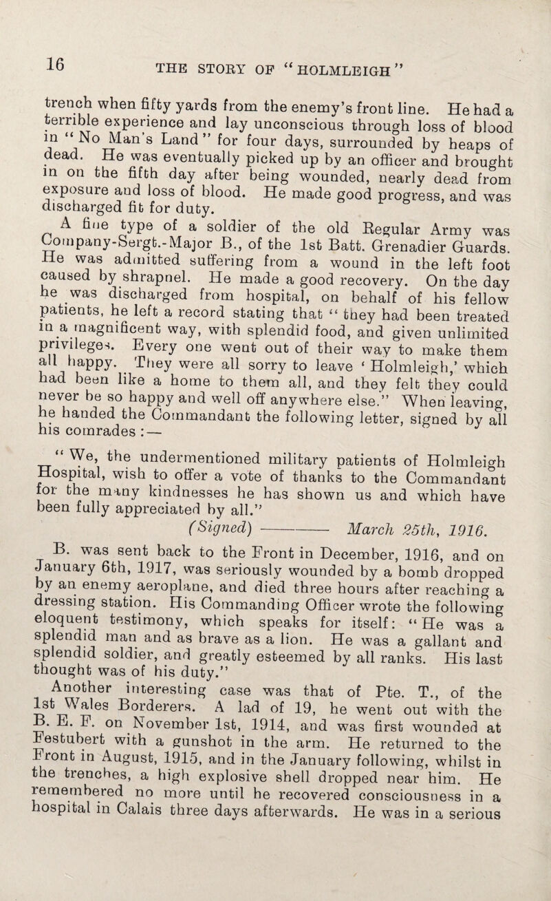 trench when fifty yards from the enemy’s front line. He had a terrible experience and lay unconscious through loss of blood m “No Man’s Land” for four days, surrounded by heaps of dead. He was eventually picked up by an officer and brought m on the fifth day after being wounded, nearly dead from exposure and loss of blood. He made good progress, and was discharged fit for duty. A fine type of a soldier of the old Regular Army was Loinpany-Sergt.-Major B., of the 1st Batt. Grenadier Guards. He was admitted suffering from a wound in the left foot caused by shrapnel. He made a good recovery. On the day he was discharged from hospital, on behalf of his fellow patients, he left a record stating that “ they had been treated m a.magnificent way, with splendid food, and given unlimited privileges. Every one went out of their way to make them aU happy. They were all sorry to leave ‘ Holmleigh,’ which had been like a home to them all, and they felt they could never he so happy and well off anywhere else” When ieaving, he handed the Commandant the following letter, signed by all his comrades : — “We, the undermentioned military patients of Holmleigh Hospital, wish to offer a vote of thanks to the Commandant for the many kindnesses he has shown us and which have been fully appreciated by all.” (Signed)-March 25th, 1916. B. was sent back to the Front in December, 1916, and on January 6th, 1917, was seriously wounded by a bomb dropped by an enemy aeroplane, and died three hours after reaching a dressing station. His Commanding Officer wrote the following eloquent testimony, which speaks for itself: “He was a splendid man and as brave as a lion. He was a gallant and splendid soldier, and greatly esteemed by ail ranks. His last thought was of his duty.” Another interesting case was that of Pte. T., of the 1st Wales Borderers. A lad of 19, he went out with the B. E. P. on November 1st, 1914, and was first wounded at Jestubert with a gunshot in the arm. He returned to the Front in August, 1915, and in the January following, whilst in the trenches, a high explosive shell dropped near him. He remembered no more until he recovered consciousness in a hospital in Calais three days afterwards. He was in a serious