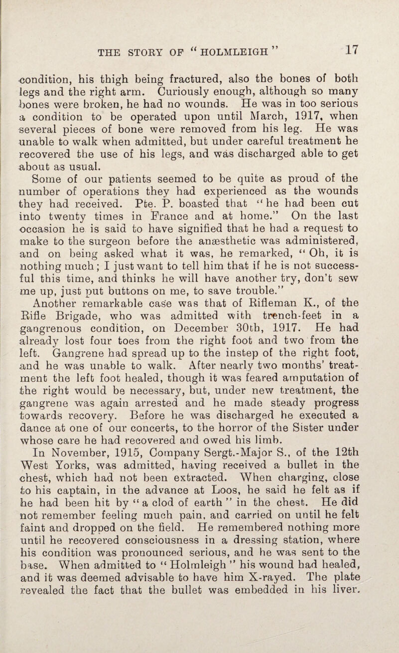 condition, his thigh being fractured, also the bones of both legs and the right arm. Curiously enough, although so many bones were broken, he had no wounds. He was in too serious a condition to be operated upon until March, 1917, when several pieces of bone were removed from his leg. He was unable to walk when admitted, but under careful treatment he recovered the use of his legs, and was discharged able to get about as usual. Some of our patients seemed to be quite as proud of the number of operations they had experienced as the wounds they had received. Pte. P. boasted that “ he had been cut into twenty times in France and at home.” On the last occasion he is said to have signified that he had a request to make to the surgeon before the anaesthetic was administered, and on being asked what it was, he remarked, “ Oh, it is nothing much; I just want to tell him that if he is not success¬ ful this time, and thinks he will have another try, don’t sew me up, just put buttons on me, to save trouble.” Another remarkable case was that of Rifleman K., of the Rifle Brigade, who was admitted with trench-feet in a gangrenous condition, on December 30th, 1917. He had already lost four toes from the right foot and two from the left. Gangrene had spread up to the instep of the right foot, and he was unable to walk. After nearly two months’ treat¬ ment the left foot healed, though it was feared amputation of the right would be necessary, but, under new treatment, the gangrene was again arrested and he made steady progress towards recovery. Before he was discharged he executed a dance at one of our concerts, to the horror of the Sister under whose care he had recovered and owed his limb. In November, 1915, Company Sergt.-Major S., of the 12th West Yorks, was admitted, having received a bullet in the chest, which had not been extracted. When charging, close to his captain, in the advance at Loos, he said he felt as if he had been hit by “ a clod of earth ” in the chest. He did not remember feeling much pain, and carried on until he felt faint and dropped on the field. He remembered nothing more until he recovered consciousness in a dressing station, where his condition was pronounced serious, and he was sent to the base. When admitted to “ Holmleigh ” his wound had healed, and it was deemed advisable to have him X-rayed. The plate revealed the fact that the bullet was embedded in his liver.