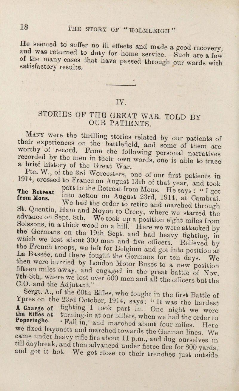 He seemed to suffer no ill effects and made a good recovery and was returned to duty for home service. Such are a few ol the many cases that have passed through our wards with satisfactory results. IV. STORIES OF THE GREAT WAR TOLD BY OUR PATIENTS. Many were the thrilling stories related by our patients of eir experiences on the battlefield, and some of them are recorded hvXld' ^ following Personal narratives recorded by the men in their own words, one is able to trace a brief history of the Great War. 1Qffe- W-’ °j‘h® 3rd Worcesters, one of our first patients in 9 4, ciossed to France on August 13th of that year, and took The Retreat Pau ’n ‘he Retreat from Mons. He says : “ I got fromMons. '“to, a°tl0,Q on August 23rd, 1914, at Cambrai. a, ^ . Tt e ^ order to retire and marched through bt. Quentin Ham and Noyon to Crecy, where we started the advance on Sept. 8th. We took up a position eight miles from boissons, m a thick wood on a hill. Here we were attacked by the Germans on the 19th Sept, and had heavy fighting, in which we lost about 300 men and five officers. Relieved by the French troops, we left for Belgium and got into position at La Bassee, and there fought the Germans for ten days We then were hurried by London Motor Buses to a new position u aWayh and engaSed iQ the great battle of Nov. 7th-8th where we lost over 500 men and all the officers but the C.O. and the Adjutant.” Sergt. A.,of the> 60th Rifles, who fought in the first Battle of Ypreson the 23rd October, 1914, says: “ It was the hardest A Charge of fighting I took part in. One night we were Poper!ngheat biHetS’ when We had the order to m’ afld marcded about four miles. Here we fixed bayonets and marched towards the German lines. We came under heavy rifle fire about 11 p.m., and dug ourselves in tiff daybreak, and then advanced under fierce fire for 800 yards and got it hot. We got close to their trenches just outside