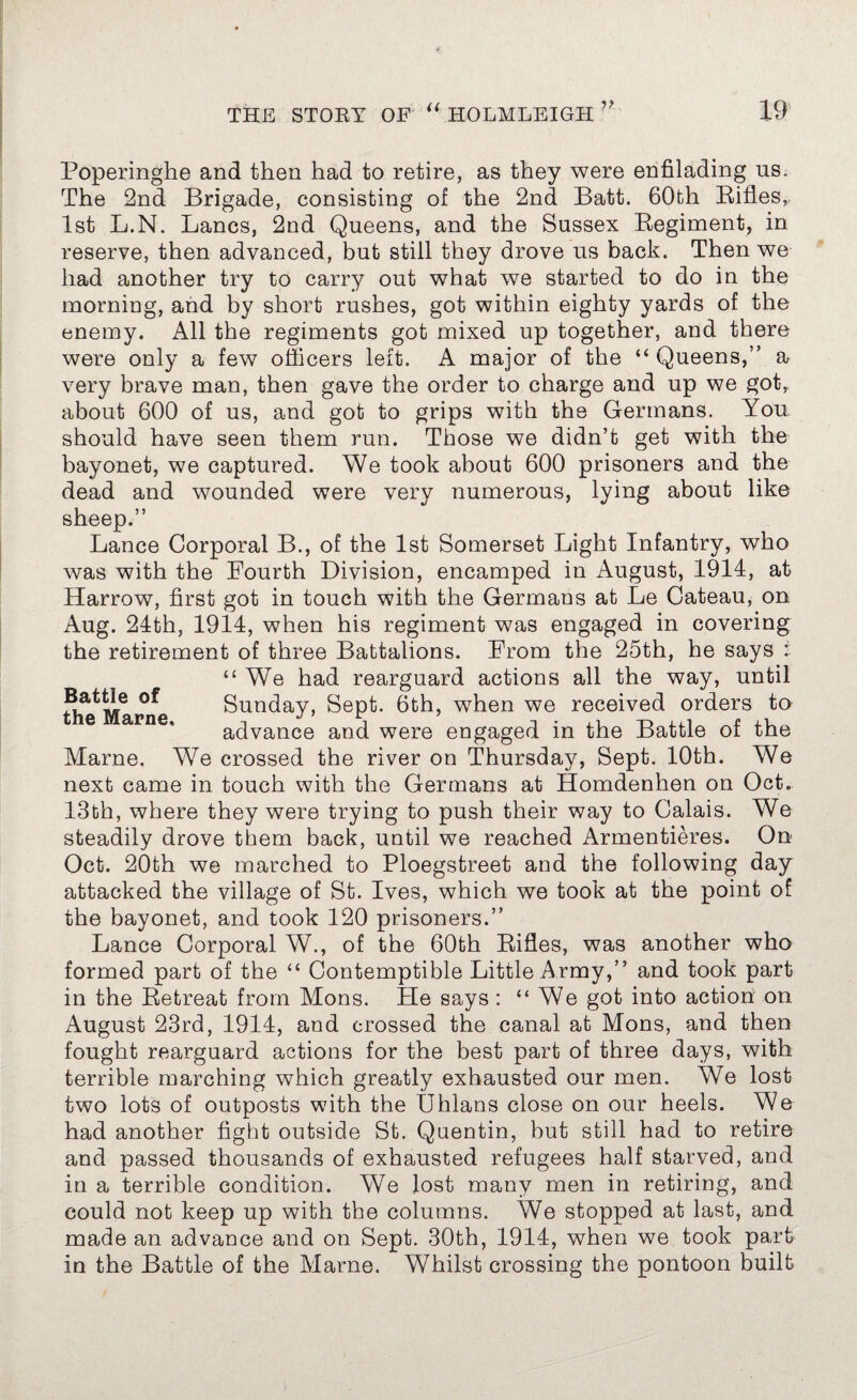 Poperinghe and then had to retire, as they were enfilading ns. The 2nd Brigade, consisting of the 2nd Batt. 60th Rifles, 1st L.N. Lancs, 2nd Queens, and the Sussex Regiment, in reserve, then advanced, but still they drove us back. Then we had another try to carry out what we started to do in the morning, and by short rushes, got within eighty yards of the enemy. All the regiments got mixed up together, and there were only a few officers left. A major of the “Queens,” a very brave man, then gave the order to charge and up we got, about 600 of us, and got to grips with the Germans. You should have seen them run. Those we didn’t get with the bayonet, we captured. We took about 600 prisoners and the dead and wounded were very numerous, lying about like sheep.” Lance Corporal B., of the 1st Somerset Light Infantry, who was with the Fourth Division, encamped in August, 1914, at Harrow, first got in touch with the Germans at Le Cateau, on Aug. 24th, 1914, when his regiment was engaged in covering the retirement of three Battalions. From the 25th, he says : “We had rearguard actions all the way, until Battle of Sunday, Sept. 6th, when we received orders to advance and were engaged in the Battle of the Marne. We crossed the river on Thursday, Sept. 10th. We next came in touch with the Germans at Homdenhen on Oct. 13th, where they were trying to push their way to Calais. We steadily drove them back, until we reached Armentieres. On Oct. 20th we marched to Ploegstreet and the following day attacked the village of St. Ives, which we took at the point of the bayonet, and took 120 prisoners.” Lance Corporal W., of the 60th Rifles, was another who formed part of the “ Contemptible Little Army,” and took part in the Retreat from Mons. Tie says : “We got into action on August 23rd, 1914, and crossed the canal at Mons, and then fought rearguard actions for the best part of three days, with terrible marching which greatly exhausted our men. We lost two lots of outposts with the Uhlans close on our heels. We had another fight outside St. Quentin, but still had to retire and passed thousands of exhausted refugees half starved, and in a terrible condition. We lost many men in retiring, and could not keep up with the columns. We stopped at last, and made an advance and on Sept. 30th, 1914, when we took part in the Battle of the Marne. Whilst crossing the pontoon built