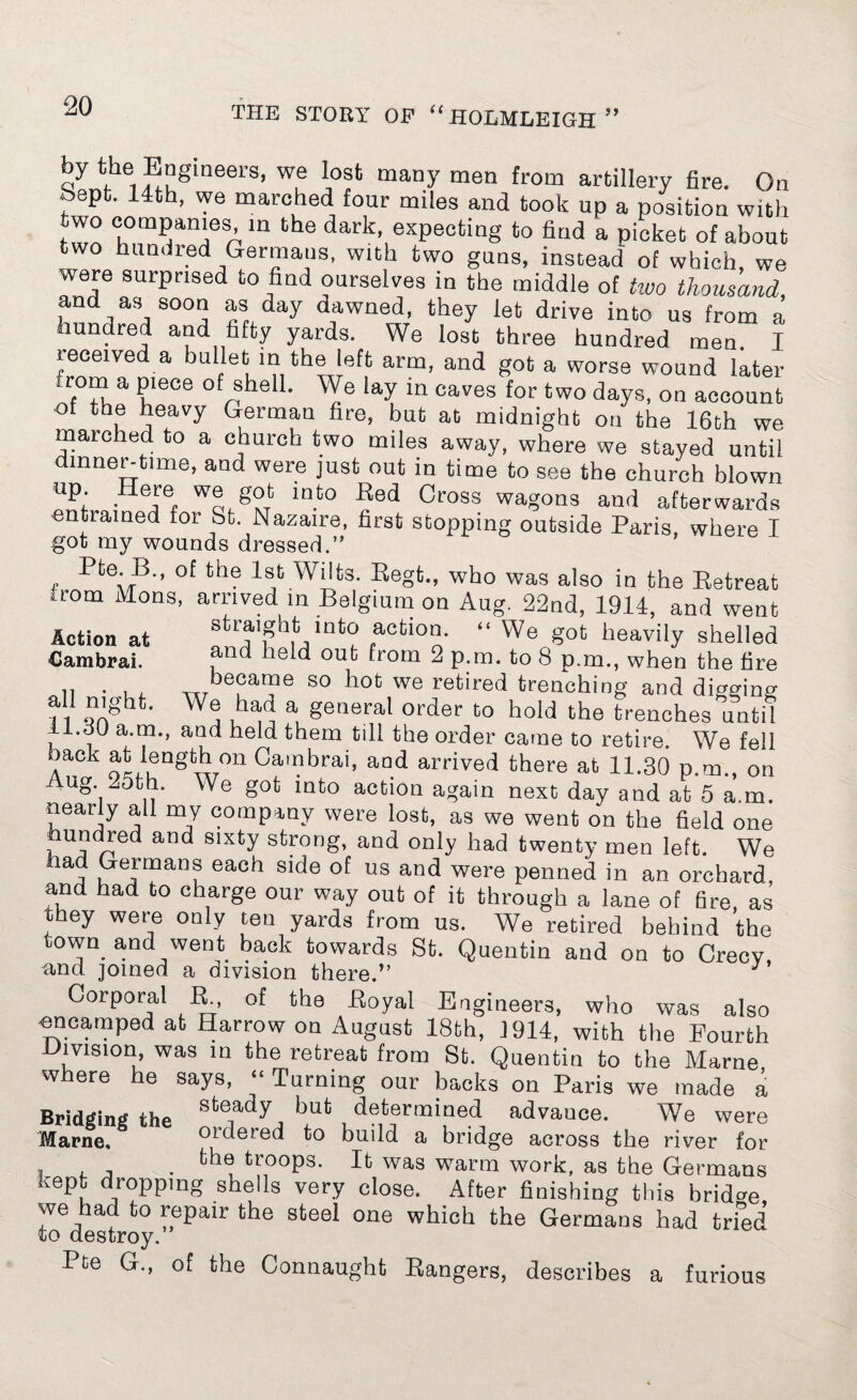 qY ^ ?u§lneers’ we lost “any men from artillery fire. On bepfc. 14th, we marched four miles and took up a position with two companies in the dark, expecting to find a picket of about two hundred Germans, with two guns, instead' of which, we were surprised to find ourselves in the middle of two thousand, and as soon as day dawned, they let drive into us from a hundred and fifty yards. We lost three hundred men. I received a bullet m the left arm, and got a worse wound later irom a piece of shell. We lay in caves for two days, on account of the heavy German fire, but at midnight on the 16th we marched to a church two miles away, where we stayed until dinner-time, and were just out in time to see the church blown up. Here we got into Red Cross wagons and afterwards entiained for St. Nazaire, first stopping outside Paris, where I got my wounds dressed.” Pte. B., of the 1st Wilts. Regt., who was also in the Retreat a-om Mons, arrived in Belgium on Aug. 22nd, 1914, and went Action at sfcraignt into action. “ We got heavily shelled €ambrai. ouk from 2 p.m. to 8 p.m., when the tire 11 ■ U bepa“e so hot we retired trenching and digging all night. We haa a general order to hold the trenches until II.dl) a.m., and held them till the order came to retire. We fell back at length on Cambrai, and arrived there at 11.30 p.m., on ug.| ,, 'Ve §ot into action again next day and at 5 a.m. nearly all my company were lost, as we went on the field one hundred and sixty strong, and only had twenty men left. We u 6jmanf each Slde us and were penned in an orchard and had to charge our way out of it through a lane of fire, as they were only ten yards from us. We retired behind the town and went back towards St. Quentin and on to Crecy, and joined a division there.” J Corporal R, of the .Royal Engineers, who was also nncamped at Harrow on August 18th, 1914, with the Fourth Division, was in the retreat from St. Quentin to the Marne where he says, “ Turning our backs on Paris we made a Bridging the skeady determined advauce. We were Marne. ordered to build a bridge across the river for . trooP3* It was warm work, as the Germans kept dropping shells very close. After finishing this bridge we had to repair the steel one which the Germans had tried to destroy. Pte G., of the Connaught Rangers, describes a furious