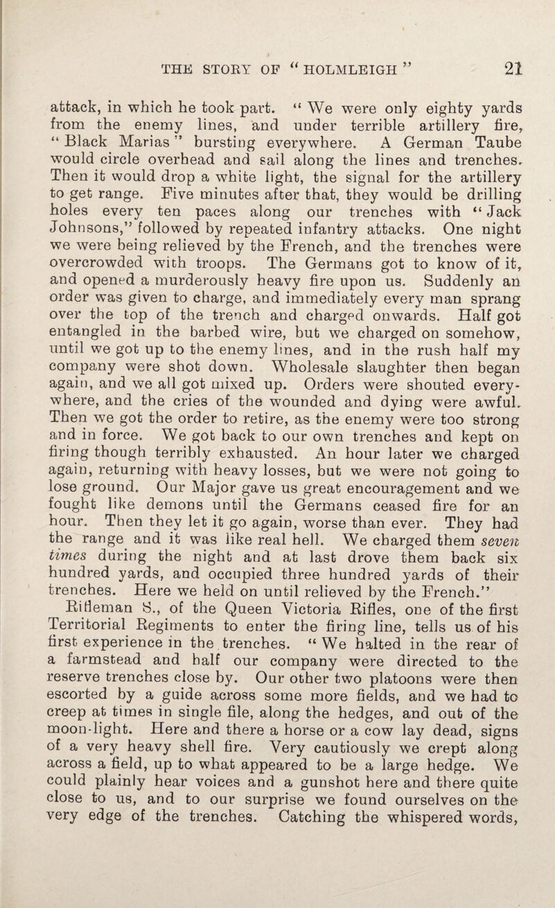 attack, in which he took part. “ We were only eighty yards from the enemy lines, and under terrible artillery fire, “ Black Marias ’* bursting everywhere. A German Taube would circle overhead and sail along the lines and trenches. Then it would drop a white light, the signal for the artillery to get range. Five minutes after that, they would be drilling holes every ten paces along our trenches with “ Jack Johnsons,” followed by repeated infantry attacks. One night we were being relieved by the French, and the trenches were overcrowded with troops. The Germans got to know of it, and opened a murderously heavy fire upon us. Suddenly an order was given to charge, and immediately every man sprang over the top of the trench and charged onwards. Half got entangled in the barbed wire, but we charged on somehow, until we got up to the enemy lines, and in the rush half my company were shot down. Wholesale slaughter then began again, and we all got mixed up. Orders were shouted every¬ where, and the cries of the wounded and dying were awful. Then we got the order to retire, as the enemy were too strong and in force. We got back to our own trenches and kept on firing though terribly exhausted. An hour later we charged again, returning with heavy losses, but we were not going to lose ground. Our Major gave us great encouragement and we fought like demons until the Germans ceased fire for an hour. Then they let it go again, worse than ever. They had the range and it was like real hell. We charged them seven times during the night and at last drove them back six hundred yards, and occupied three hundred yards of their trenches. Here we held on until relieved by the French.” Rifleman 8., of the Queen Victoria Rifles, one of the first Territorial Regiments to enter the firing line, tells us of his first experience in the trenches. “We halted in the rear of a farmstead and half our company were directed to the reserve trenches close by. Our other two platoons were then escorted by a guide across some more fields, and we had to creep at times in single file, along the hedges, and out of the moon-light. Here and there a horse or a cow lay dead, signs of a very heavy shell fire. Very cautiously we crept along across a field, up to what appeared to be a large hedge. We could plainly hear voices and a gunshot here and there quite close to us, and to our surprise we found ourselves on the very edge of the trenches. Catching the whispered words,