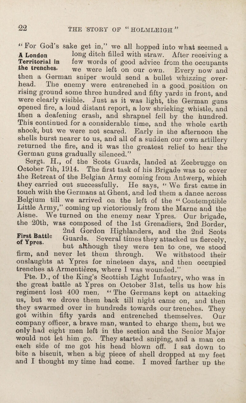 For God’s sake get in,” we all hopped into what seemed a A London long ditch filled with straw. After receiving a Territorial in few words of good advice from the occupants the trenches. we were left on our own. Every now and then a German sniper would send a bullet whizzing over¬ head. The enemy were entrenched in a good position on rising ground some three hundred and fifty yards in front, and were clearly visible. Just as it was light, the German guns opened fire, a loud distant report, a low shrieking whistle, and then a deafening crash, and shrapnel fell by the hundred. This continued for a considerable time, and the whole earth shook, but we were not scared. Early in the afternoon the shells burst nearer to us, and all of a sudden our own artillery returned the fire, and it was the greatest relief to hear the German guns gradually silenced.” Sergt. H., of the Scots Guards, landed at Zeebrugge on October 7th, 1914. The first task of his Brigad e was to cover the Retreat of the Belgian Army coming from Antwerp, which they carried out successfully. He says, “ We first came in touch with the Germans at Ghent, and led them a dance across Belgium till we arrived on the left of the “ Contemptible Little Army,” coming up victoriously from the Marne and the Aisne. We turned on the enemy near Ypres. Our brigade, the 20th, was composed of the'lst Grenadiers, 2nd Border, 2nd Gordon Highlanders, and the 2nd Scots o^Ypres e Guards. Several times they attacked us fiercely, but although they were ten to one, we stood firm, and never let them through. We withstood their onslaughts at Ypres for nineteen days, and then occupied trenches at Armentieres, where I was wounded.” Pte. D., of the King’s Scottish Light Infantry, who was in the great battle at Ypres on October 31st, tells us how his regiment lost 400 men. “ The Germans kept on attacking us, but we drove them back till night came on, and then they swarmed over in hundreds towards our trenches. They got within fifty yards and entrenched themselves. Onr company officer, a brave man, wanted to charge them, but we only had eight men left in the section and the Senior Major would not let him go. They started sniping, and a man on each side of me got his head blown off. I sat down to bite a biscuit, when a big piece of shell dropped at my feet and I thought my time had come. I moved farther up the