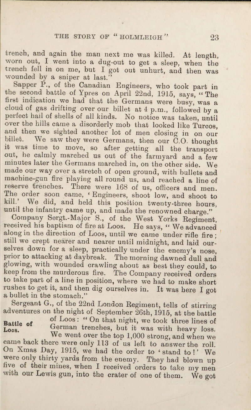trench, and again the man next me was killed. At length, worn out, I went into a dug-out to get a sleep, when the ttench fell in on me, but I got out unhurt, and then wTas wounded by a sniper at last.” Sapper P., of the Canadian Engineers, who took part in the second battle of Ypres on April 22nd, 1915, says, “ The first indication we had that the Germans were busy, was a cloud of gas drifting over our billet at 4 p.m., followed by a peifect hail of shells of all kinds. No notice was taken, until over the hills came a disorderly mob that looked like Turcos, and then we sighted another lot of men closing in on our billet. We saw they were Germans, then our C.O. thought it was time to move, so after getting all the transport out, he calmly marched us out of the farmyard and a few minutes later the Germans marched in, on the other side. We made our way over a stretch of open ground, with bullets and machine-gun fire playing all round us, and reached a line of reserve trenches. There were 168 of us, officers and men. The, order soon came, ‘ Engineers, shoot low, and shoot to kill.’ We did, and held this position twenty-three hours, until the infantry came up, and made the renowned charge.” Company Sergt.-Major S., of the West Yorks Regiment, received his baptism of fire at Loos. He says, “ We advanced along in the direction of Loos, until we came under rifle fire ; still we crept nearer and nearer until midnight, and laid our¬ selves down for a sleep, practically under the enemy’s nose, prior to attacking at daybreak. The morning dawned dull and glowing, with wounded crawling about as best they could, to keep from the murderous fire. The Company received orders to take part of a line in position, where we had to make short lushes to get it, and then dig ourselves in. It was here I got a bullet in the stomach.” Sergeant G., of the 22nd London Regiment, tells of stirring adventures on the night of September 26th, 1915, at the battle Battle of ^j00S : “ ^hat night, we took three lines of Loos. German trenches, but it was with heavy loss. We went over the top 1,000 strong, and when we came^back there were only 113 of us left to answer the roll. On Xmas Day, 1915, we had the order to 4 stand to ! ’ We were only thirty yards from the enemy. They had blown up five of their mines, when I received orders to take my men with our Lewis gun, into the crater of one of them. We got