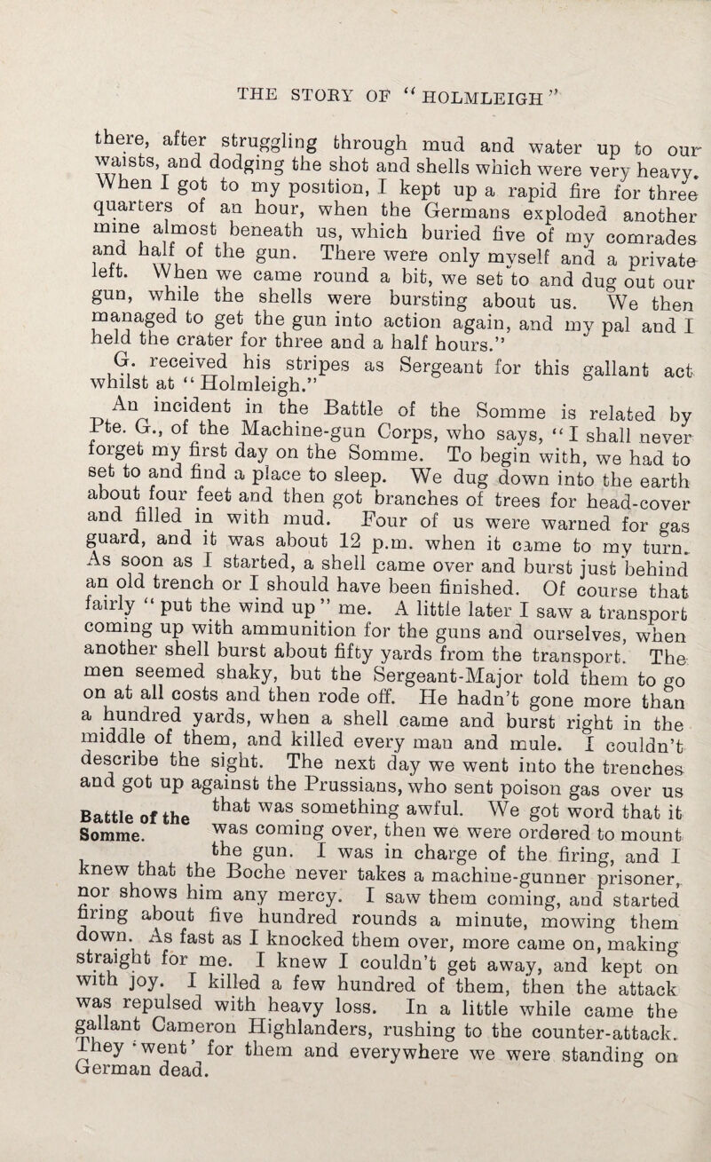 there after struggling through mud and water up to our AxfuStS,TaDC^ ^oc^ng tbe sb°f an^ shells which were very heavy When I got to my position, I kept up a rapid fire for three* quarters of an hour, when the Germans exploded another rnrne almost beneath us, which buried five of my comrades b?Af, of the gun- There were only myself and a private lett. When we came round a bit, we set to and dug out our gun, while the shells were bursting about us. We then managed to get the gun into action again, and my pal and I held the crater for three and a half hours.” G. received his stripes as Sergeant for this gallant act whilst at “ Holmleigh.” b indent in the Battle of the Somme is related by Bte. G., of the Machine-gun Corps, who says, “ I shall never forget my first day on the Somme. To begin with, we had to set to and find a place to sleep. We dug down into the earth a j tfi0Uf .feet a,nd tben got brancbes of trees for head-cover and filled in with mud. Four of us were warned for gas guard, and it was about 12 p.m. when it came to my turn. As soon as 1 started, a shell came over and burst just behind an old trench or I should have been finished. Of course that fairly put the wind up me. A little later I saw a transport coming up with ammunition for the guns and ourselves, when another shell burst about fifty yards from the transport. The men seemed shaky, but the Sergeant-Major told them to cr0 on at all costs and then rode off. He hadn’t gone more than a hundred yards, when a shell came and burst right in the middle of them, and killed every man and mule. I couldn’t describe the sight. The next day we went into the trenches and got up against the Prussians, who sent poison gas over us Battle of the was something awful. We got word that it Somme. was coming over, then we were ordered to mount the gun. I was in charge of the firing, and I knew that the Boche never takes a machine-gunner prisoner, nor shows him any mercy. I saw them coming, and started firing about five hundred rounds a minute, mowing them down, i^s fast as I knocked them over, more came on, making straight for me. I knew I couldn’t get away, and kept on with joy. I killed a few hundred of them, then the attack was repulsed with heavy loss. In a little while came the gallant Cameron Highlanders, rushing to the counter-attack. They ‘went for them and everywhere we were standing on German dead.