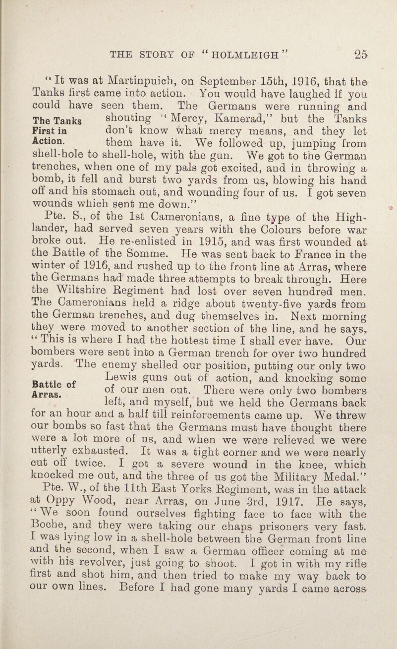 “ It was at Martinpuich, on September loth, 1916, that the Tanks first came into action. You would have laughed If you could have seen them. The Germans were running and The Tanks shouting '< Mercy, Kamerad,” but the Tanks First in don’t know what mercy means, and they let Action. them have it. We followed up, jumping from shell-hole to shell-hole, with the gun. We got to the German trenches, when one of my pals got excited, and in throwing a bomb, it fell and burst two yards from us, blowing his hand off and his stomach out, and wounding four of us. I got seven wounds which sent me down.” Pte. S., of the 1st Cameronians, a fine type of the High¬ lander, had served seven years with the Colours before war broke out. He re-enlisted in 1915, and was first wounded at the Battle of the Somme. He was sent back to France in the winter of 1916, and rushed up to the front line at Arras, where the Germans had made three attempts to break through. Here the Wiltshire Regiment had lost over seven hundred men. The Cameronians held a ridge about twenty-five yards from the German trenches, and dug themselves in. Next morning they were moved to another section of the line, and he says, “ This is where I had the hottest time I shall ever have. Our Battle of Arras. bombers were sent into a German trench for over two hundred yards. The enemy shelled our position, putting our only two Lewis guns out of action, and knocking some of our men out. There were only two bombers left, and myself, but we held the Germans back for an hour and a half till reinforcements came up. We threw our bombs so fast that the Germans must have thought there were a lot more of us, and when we were relieved we were utterly exhausted. It was a tight corner and we were nearly cut off twice. I got a severe wound in the knee, which knocked me out, and the three of us got the Military Medal.” Pte. W., of the 11th East Yorks Regiment, was in the attack at Oppy Wood, near Arras, on June 3rd, 1917. He says, “Y7e soon found ourselves fighting face to face with the Boche, and they were taking our chaps prisoners very fast. I was lying low in a shell-hole between the German front line and the second, when I saw a German officer coming at me with his revolver, just going to shoot. I got in with my rifle first and shot him, and then tried to make my way back to our own lines. Before I had gone many yards I came across