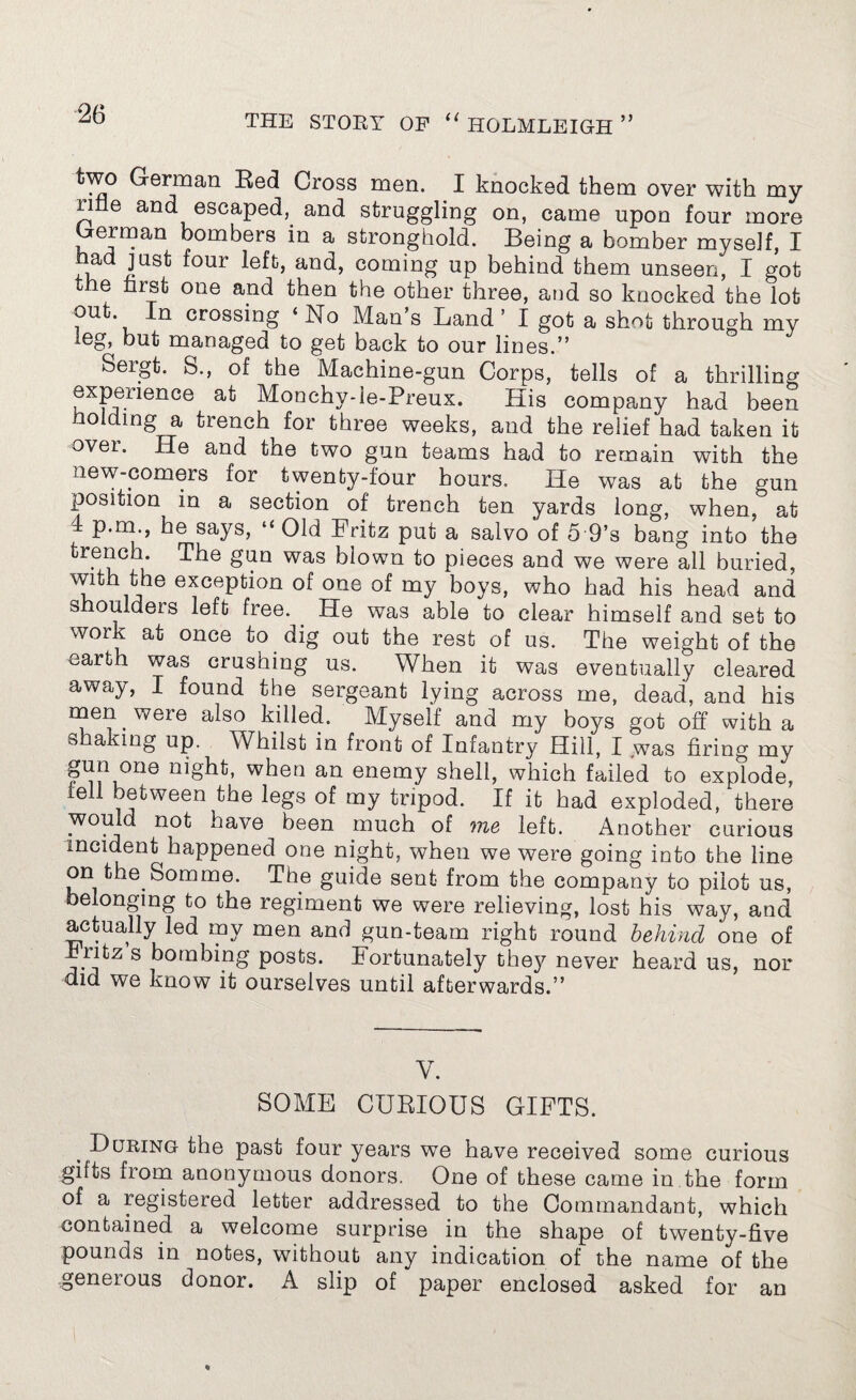 two German Red Cross men. I knocked them over with my ime and escaped, and struggling on, came upon four more German bombers in a stronghold. Being a bomber myself, I had just four left, and, coming up behind them unseen, I got the first one and then the other three, and so knocked the lot In crossing ‘ No Man s Land ’ I got a shot through my leg, but managed to get back to our lines.” Sergt. S., of the Machine-gun Corps, tells of a thrilling experience at Monchy-le-Preux. His company had been Holding a trench for three weeks, and the relief had taken it over. He and the two gun teams had to remain with the new-comers for twenty-four hours. He was at the gun position in a section of trench ten yards long, when, at 4 p.m he says, “Old Fritz put a salvo of 5 9’s bang into the trench. The gun was blown to pieces and we were all buried, with the exception of one of my boys, who had his head and shoulders left free. He was able to clear himself and set to work at once to dig out the rest of us. The weight of the earth was crushing us. When it was eventually cleared away, I found the sergeant lying across me, dead, and his mien. were also killed. Myself and my boys got off with a shaking up. Whilst in front of Infantry Hill, I was firing my gun one night, when an enemy shell, which failed to explode, tell between the legs of my tripod. If it had exploded, there would not have been much of vie left. Another curious incident happened one night, when we were going into the line on the Somme. The guide sent from the company to pilot us, belonging to the regiment we were relieving, lost his way, and actually led my men and gun-team right round behind one of ^ ritz s bombing posts. Fortunately the}7' never heard us, nor did we know it ourselves until afterwards.” V. SOME CURIOUS GIFTS. During the past four years we have received some curious gifts from anonymous donors. One of these came in the form of a registered letter addressed to the Commandant, which contained a welcome surprise in the shape of twenty-five pounds in notes, without any indication of the name of the generous donor. A slip of paper enclosed asked for an