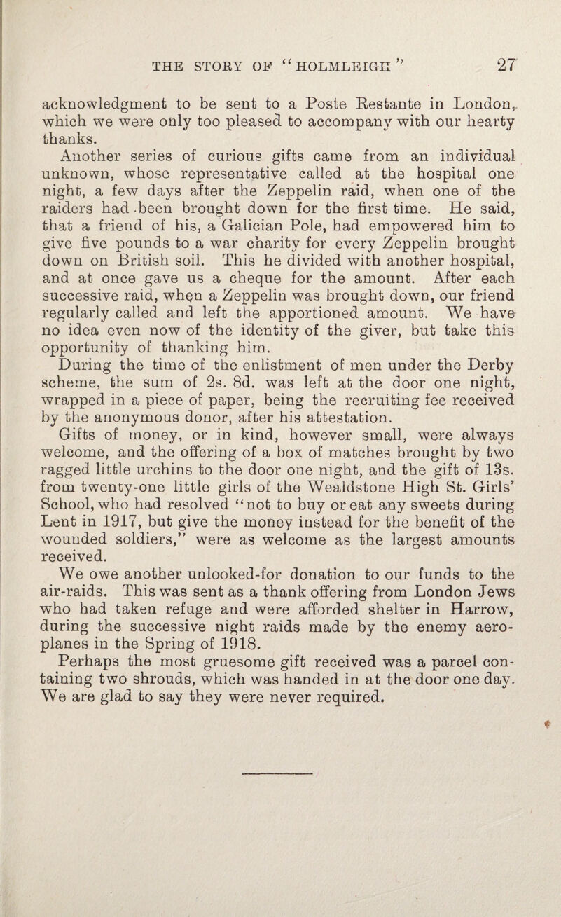 acknowledgment to be sent to a Poste Kestante in London, which we were only too pleased to accompany with our hearty thanks. Another series of curious gifts came from an individual unknown, whose representative called at the hospital one night, a few days after the Zeppelin raid, when one of the raiders had been brought down for the first time. He said, that a friend of his, a Galician Pole, had empowered him to give five pounds to a war charity for every Zeppelin brought down on British soil. This he divided with another hospital, and at once gave us a cheque for the amount. After each successive raid, when a Zeppelin was brought down, our friend regularly called and left the apportioned amount. We have no idea even now of the identity of the giver, but take this opportunity of thanking him. During the time of the enlistment of men under the Derby scheme, the sum of 2s. 8d. was left at the door one night, wrapped in a piece of paper, being the recruiting fee received by the anonymous donor, after his attestation. Gifts of money, or in kind, however small, were always welcome, and the offering of a box of matches brought by two ragged little urchins to the door one night, and the gift of 13s. from twenty-one little girls of the Weaidstone High St. Girls5 School, who had resolved “not to buy or eat any sweets during Lent in 1917, but give the money instead for the benefit of the wounded soldiers,” were as welcome as the largest amounts received. We owe another unlooked-for donation to our funds to the air-raids. This was sent as a thank offering from London Jews who had taken refuge and were afforded shelter in Harrow, during the successive night raids made by the enemy aero¬ planes in the Spring of 1918. Perhaps the most gruesome gift received was a parcel con¬ taining two shrouds, which was handed in at the door one day. We are glad to say they were never required.