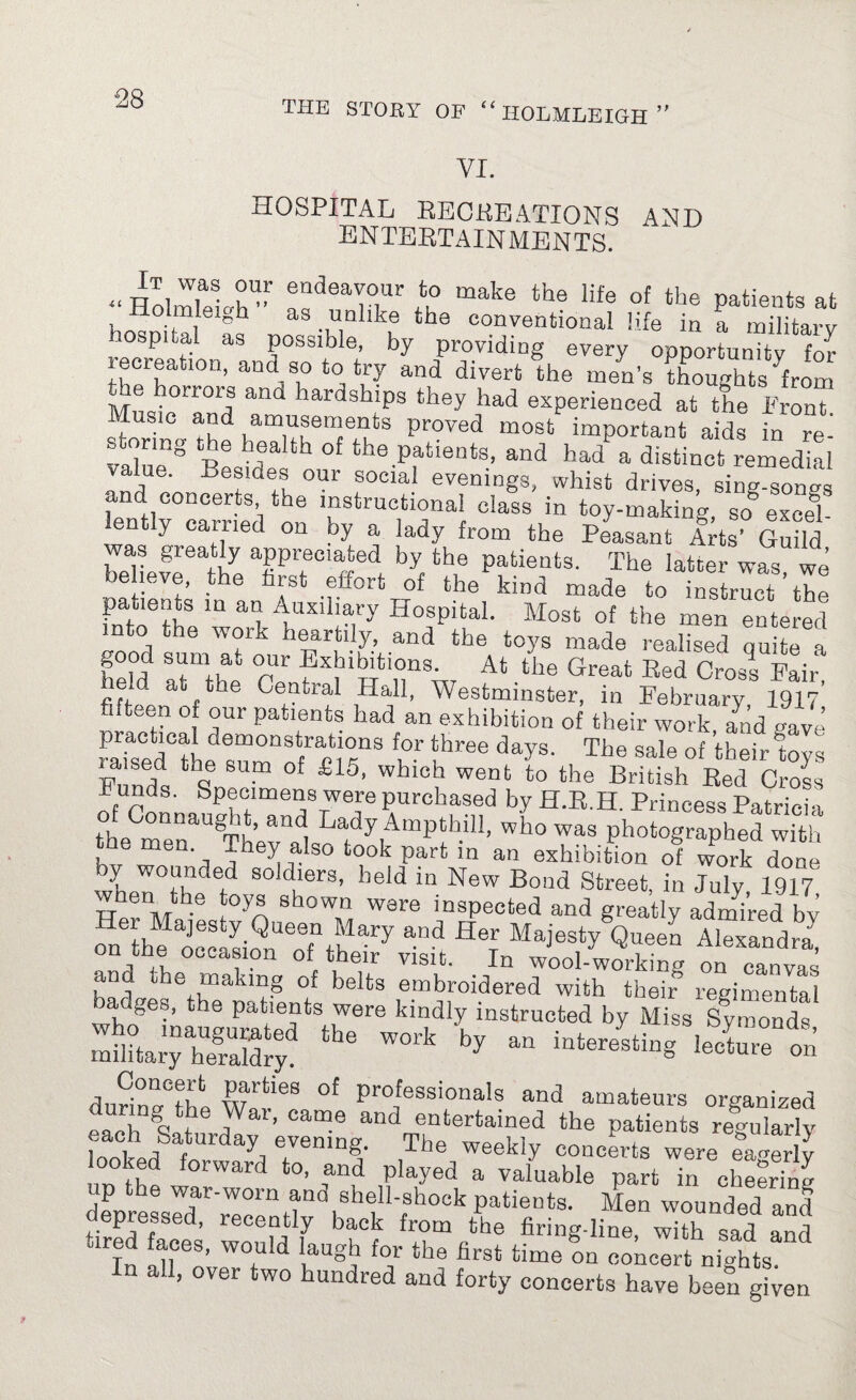 VI. HOSPITAL RECREATIONS AND ENTERTAINMENTS. .. Holmlelh’ ^d8aLUr i° make the life of the Patien‘s at Jdolmleigh as unlike the conventional life in a military hospital as poss.ble, by providing every opportunity to thpT 10D’ andA° to, fc‘J and divert the men’s thoughts from Mu«,'0rr01I an<1 lardsl21Ps they had experienced at the Front Music and amusements proved most important aids in re¬ value8 Best? °f the.Pfti6Qts’ and had a <&tinct remedial value. Besides our social evenings, whist drives, sing-songs and concerts the instructional class in toy-making so§ excel ently carried on by a lady from the Peasant Art? Guild beliefr^he atiP1tee,!ifedf bytth,e PatleDts- The latter was, we eheve, the hist effort of the kind made to instruct the patients in an Auxiliary Hospital. Most of the men entered n o ■ e woik heartily, and the toys made realised quite a h??d °pU1* ^ibitions. At ‘he Great Red CW Fair' held at the Central Hall, Westminster, in February 1917’ fifteen of our patients had an exhibition of their work lad gave practical demonstrations for three days. The sale of their toys ia,ised the sum of £15, which went to the British Red Cross Funds. Specimens were purchased by H.R.H. Princess Patricia the ontlau§''t’ ad Lady Ampthill, who was photographed with the men They also took part in an exhibition of work done by wounded soldiers, held in New Bond Street, in July 1917 w en the toys shown were inspected and greatly admired by M thl o?EimroTttlary a”d ^ Maiesty Qu^n Alexandra, ,ta.! evasion of their visit. In wool-working on canvas and the making of belts embroidered with them’ regimental badges, the patients were kindly instructed by Miss Symonds mil?tary1ireraldryd ™'k 'by “ ‘iSSTt d„ri???? rti6S °f Pro^essionals and amateurs organized Coked ,„„d depressed, recently back from the firing-line sad and oired faces, would laugh for the first time on concert nights In all, over two hundred and forty concerts have been given