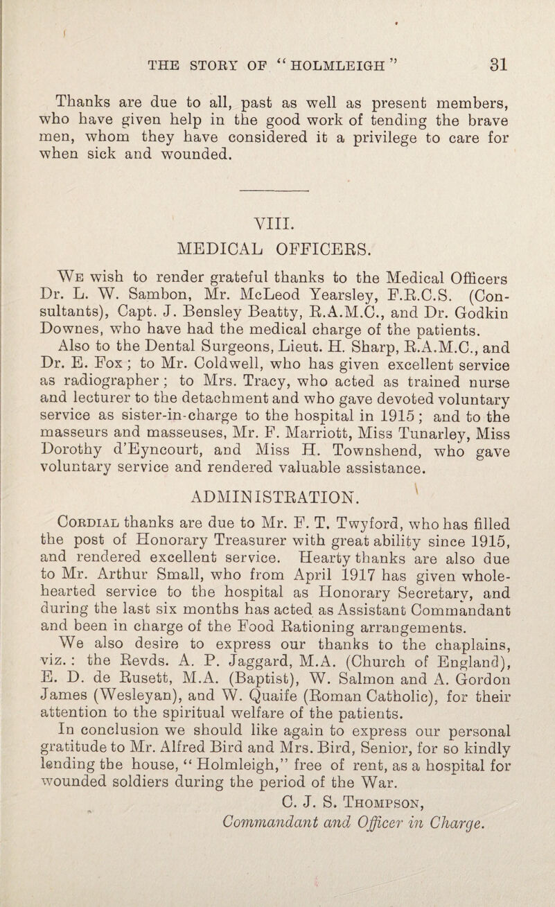 Thanks are due to all, past as well as present members, who have given help in the good work of tending the brave men, whom they have considered it a privilege to care for when sick and wounded. VIII. MEDICAL OFFICERS. We wish to render grateful thanks to the Medical Officers Dr. L. W. Sambon, Mr. McLeod Yearsley, F.R.C.S. (Con¬ sultants), Capt. J. Bensley Beatty, R.A.M.C., and Dr. Godkin Downes, who have had the medical charge of the patients. Also to the Dental Surgeons, Lieut. H. Sharp, R.A.M.C., and Dr. E. Fox ; to Mr. Coldwell, who has given excellent service as radiographer ; to Mrs. Tracy, who acted as trained nurse and lecturer to the detachment and who gave devoted voluntary service as sister-in-charge to the hospital in 1915; and to the masseurs and masseuses, Mr. F. Marriott, Miss Tunarley, Miss Dorothy d’Eyncourt, and Miss H. Townshend, who gave voluntary service and rendered valuable assistance. ADMIN ISTBATION. Cordial thanks are due to Mr. F. T, Twyford, who has filled the post of Honorary Treasurer with great ability since 1915, and rendered excellent service. Hearty thanks are also due to Mr. Arthur Small, who from April 1917 has given whole¬ hearted service to the hospital as Honorary Secretary, and during the last six months has acted as Assistant Commandant and been in charge of the Food Rationing arrangements. We also desire to express our thanks to the chaplains, viz. : the Revds. A. P. Jaggard, M.A. (Church of England), E. D. de Rusett, M.A. (Baptist), W. Salmon and A. Gordon James (Wesleyan), and W. Quaife (Roman Catholic), for their attention to the spiritual welfare of the patients. In conclusion we should like again to express our personal gratitude to Mr. Alfred Bird and Mrs. Bird, Senior, for so kindly lending the house, “ Holmleigh,” free of rent, as a hospital for wounded soldiers during the period of the War. C. J. S. Thompson, Commandant and Officer in Charge.