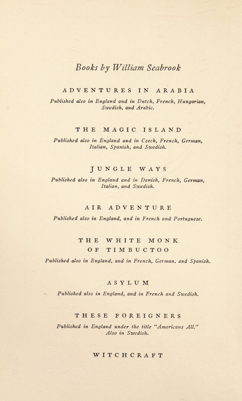 Books by William Seabrook ADVENTURES IN ARABIA Published also in England and in Dutch, French, Hungarian, Swedish, and Arabic. THE MAGIC ISLAND Published also in England and in Czech, French, German, Italian, Spanish, and Swedish. JUNGLE WAYS Published also in England and in Danish, French, German, Italian, and Swedish. AIR ADVENTURE Published also in England, and in French and Portuguese. THE WHITE MONK OF TIMBUCTOO Published also in England, and in French, German, and Spanish. ASYLUM Published also in England, and in French and Swedish. THESE FOREIGNERS Published in England under the title “Americans All.” Also in Swedish. WITCHCRAFT