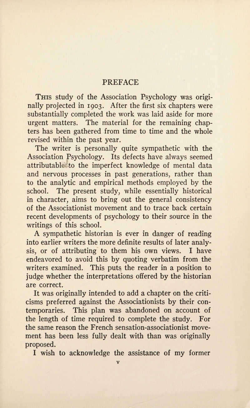 This study of the Association Psychology was origi¬ nally projected in 1903. After the first six chapters were substantially completed the work was laid aside for more urgent matters. The material for the remaining chap¬ ters has been gathered from time to time and the whole revised within the past year. The writer is personally quite sympathetic with the Association Psychology. Its defects have always seemed attributable to the imperfect knowledge of mental data and nervous processes in past generations, rather than to the analytic and empirical methods employed by the school. The present study, while essentially historical in character, aims to bring out the general consistency of the Associationist movement and to trace back certain recent developments of psychology to their source in the writings of this school. A sympathetic historian is ever in danger of reading into earlier writers the more definite results of later analy¬ sis, or of attributing to them his own views. I have endeavored to avoid this by quoting verbatim from the writers examined. This puts the reader in a position to judge whether the interpretations offered by the historian are correct. It was originally intended to add a chapter on the criti¬ cisms preferred against the Associationists by their con¬ temporaries. This plan was abandoned on account of the length of time required to complete the study. For the same reason the French sensation-associationist move¬ ment has been less fully dealt with than was originally proposed. I wish to acknowledge the assistance of my former