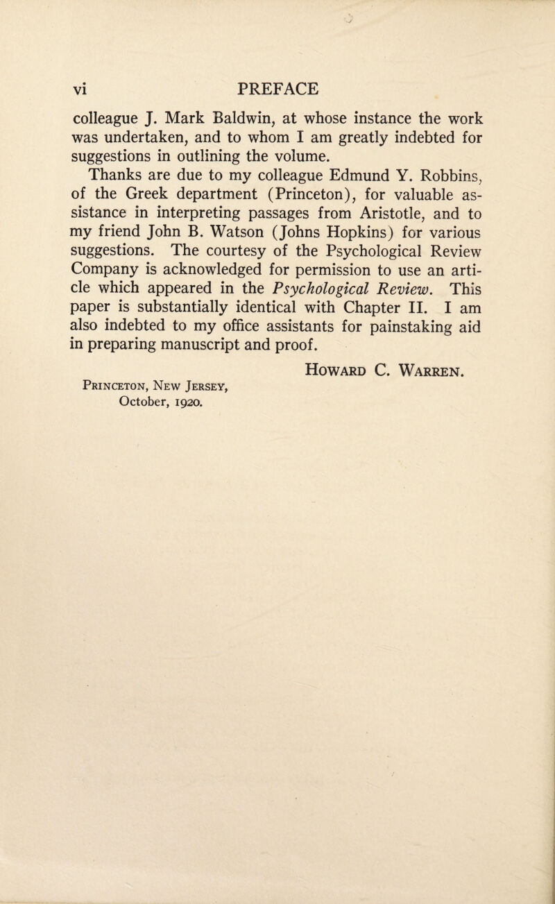 colleague J. Mark Baldwin, at whose instance the work was undertaken, and to whom I am greatly indebted for suggestions in outlining the volume. Thanks are due to my colleague Edmund Y. Robbins, of the Greek department (Princeton), for valuable as¬ sistance in interpreting passages from Aristotle, and to my friend John B. Watson (Johns Hopkins) for various suggestions. The courtesy of the Psychological Review Company is acknowledged for permission to use an arti¬ cle which appeared in the Psychological Review. This paper is substantially identical with Chapter II. I am also indebted to my office assistants for painstaking aid in preparing manuscript and proof. Howard C. Warren. Princeton, New Jersey, October, 1920.