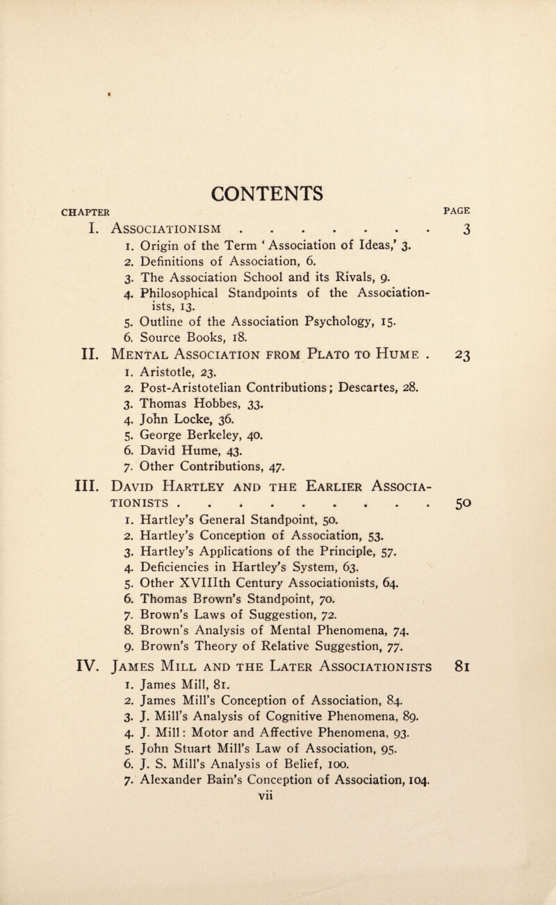 CONTENTS PAGE CHAPTER I. Associationism.3 1. Origin of the Term ‘ Association of Ideas/ 3. 2. Definitions of Association, 6. 3. The Association School and its Rivals, 9. 4. Philosophical Standpoints of the Association- ists, 13. 5. Outline of the Association Psychology, 15. 6. Source Books, 18. II. Mental Association from Plato to Hume . 23 1. Aristotle, 23. 2. Post-Aristotelian Contributions; Descartes, 28. 3. Thomas Hobbes, 33. 4. John Locke, 36. 5. George Berkeley, 40. 6. David Hume, 43. 7. Other Contributions, 47. III. David Hartley and the Earlier Associa- TIONISTS.. 50 1. Hartley’s General Standpoint, 50. 2. Hartley’s Conception of Association, 53. 3. Hartley’s Applications of the Principle, 57. 4. Deficiencies in Hartley’s System, 63. 5. Other XVIIIth Century Associationists, 64. 6. Thomas Brown’s Standpoint, 70. 7. Brown’s Laws of Suggestion, 72. 8. Brown’s Analysis of Mental Phenomena, 74. 9. Brown’s Theory of Relative Suggestion, 77. IV. James Mill and the Later Associationists 81 1. James Mill, 81. 2. James Mill’s Conception of Association, 84. 3. J. Mill’s Analysis of Cognitive Phenomena, 89. 4. J. Mill: Motor and Affective Phenomena, 93. 5. John Stuart Mill’s Law of Association, 95. 6. J. S. Mill’s Analysis of Belief, 100. 7. Alexander Bain’s Conception of Association, 104. Vll