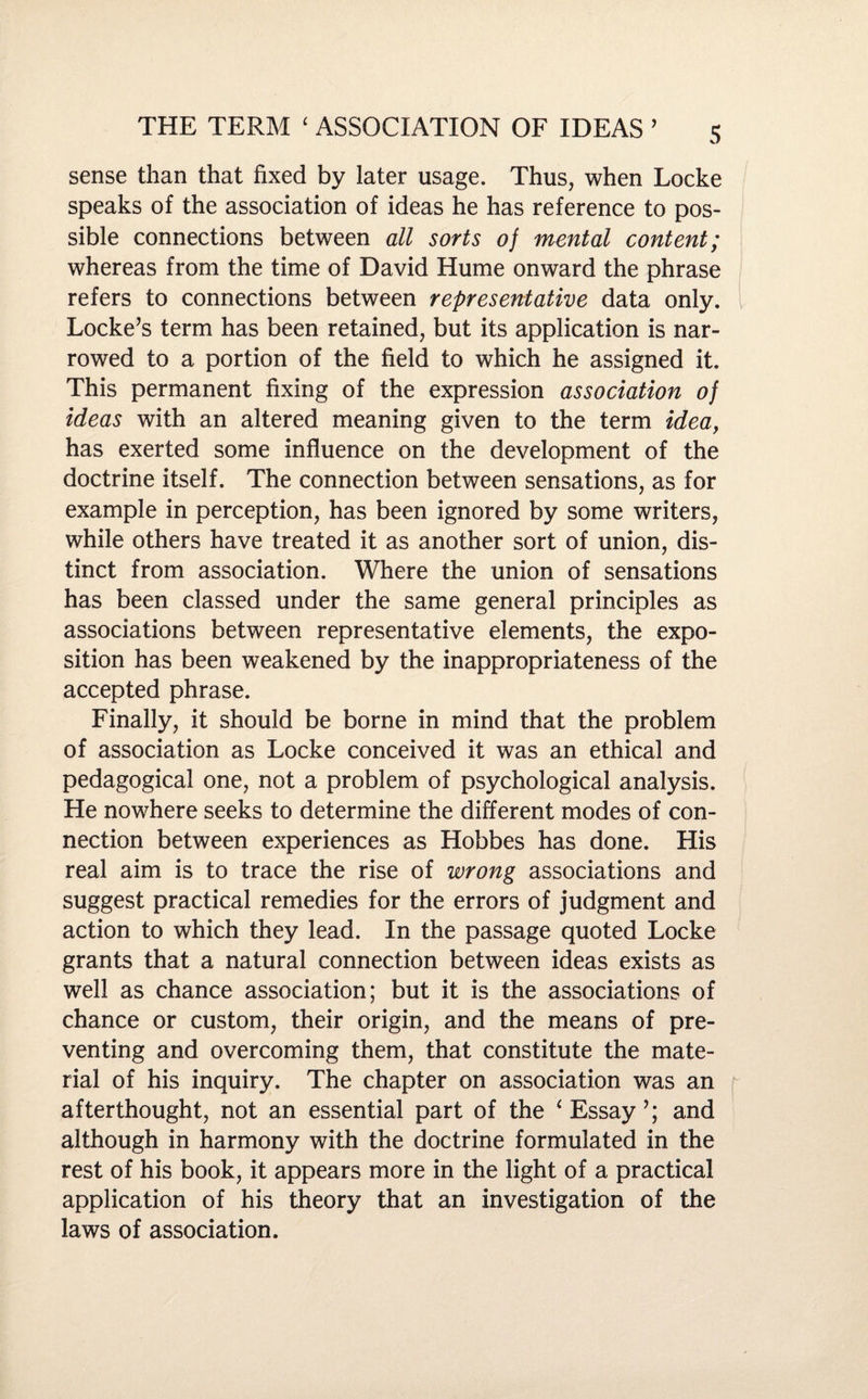 sense than that fixed by later usage. Thus, when Locke speaks of the association of ideas he has reference to pos¬ sible connections between all sorts of mental content; whereas from the time of David Hume onward the phrase refers to connections between representative data only. Locke’s term has been retained, but its application is nar¬ rowed to a portion of the field to which he assigned it. This permanent fixing of the expression association of ideas with an altered meaning given to the term idea, has exerted some influence on the development of the doctrine itself. The connection between sensations, as for example in perception, has been ignored by some writers, while others have treated it as another sort of union, dis¬ tinct from association. Where the union of sensations has been classed under the same general principles as associations between representative elements, the expo¬ sition has been weakened by the inappropriateness of the accepted phrase. Finally, it should be borne in mind that the problem of association as Locke conceived it was an ethical and pedagogical one, not a problem of psychological analysis. He nowhere seeks to determine the different modes of con¬ nection between experiences as Hobbes has done. His real aim is to trace the rise of wrong associations and suggest practical remedies for the errors of judgment and action to which they lead. In the passage quoted Locke grants that a natural connection between ideas exists as well as chance association; but it is the associations of chance or custom, their origin, and the means of pre¬ venting and overcoming them, that constitute the mate¬ rial of his inquiry. The chapter on association was an afterthought, not an essential part of the ‘ Essay and although in harmony with the doctrine formulated in the rest of his book, it appears more in the light of a practical application of his theory that an investigation of the laws of association.