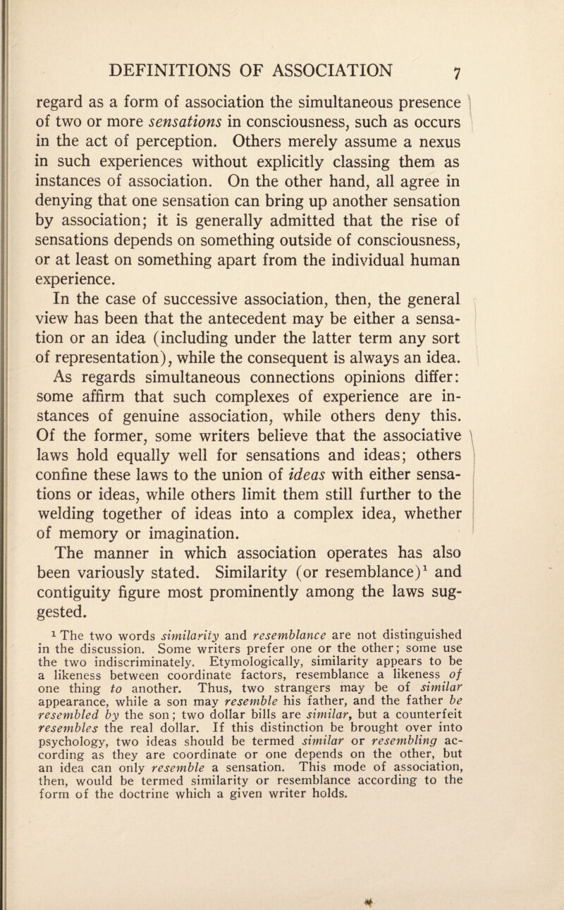 regard as a form of association the simultaneous presence of two or more sensations in consciousness, such as occurs in the act of perception. Others merely assume a nexus in such experiences without explicitly classing them as instances of association. On the other hand, all agree in denying that one sensation can bring up another sensation by association; it is generally admitted that the rise of sensations depends on something outside of consciousness, or at least on something apart from the individual human experience. In the case of successive association, then, the general view has been that the antecedent may be either a sensa¬ tion or an idea (including under the latter term any sort of representation), while the consequent is always an idea. As regards simultaneous connections opinions differ: some affirm that such complexes of experience are in¬ stances of genuine association, while others deny this. Of the former, some writers believe that the associative laws hold equally well for sensations and ideas; others confine these laws to the union of ideas with either sensa¬ tions or ideas, while others limit them still further to the welding together of ideas into a complex idea, whether of memory or imagination. The manner in which association operates has also been variously stated. Similarity (or resemblance)1 and contiguity figure most prominently among the laws sug¬ gested. 1 The two words similarity and resemblance are not distinguished in the discussion. Some writers prefer one or the other; some use the two indiscriminately. Etymologically, similarity appears to be a likeness between coordinate factors, resemblance a likeness of one thing to another. Thus, two strangers may be of similar appearance, while a son may resemble his father, and the father be resembled by the son; two dollar bills are similar, but a counterfeit resembles the real dollar. If this distinction be brought over into psychology, two ideas should be termed similar or resembling ac¬ cording as they are coordinate or one depends on the other, but an idea can only resemble a sensation. This mode of association, then, would be termed similarity or resemblance according to the form of the doctrine which a given writer holds.