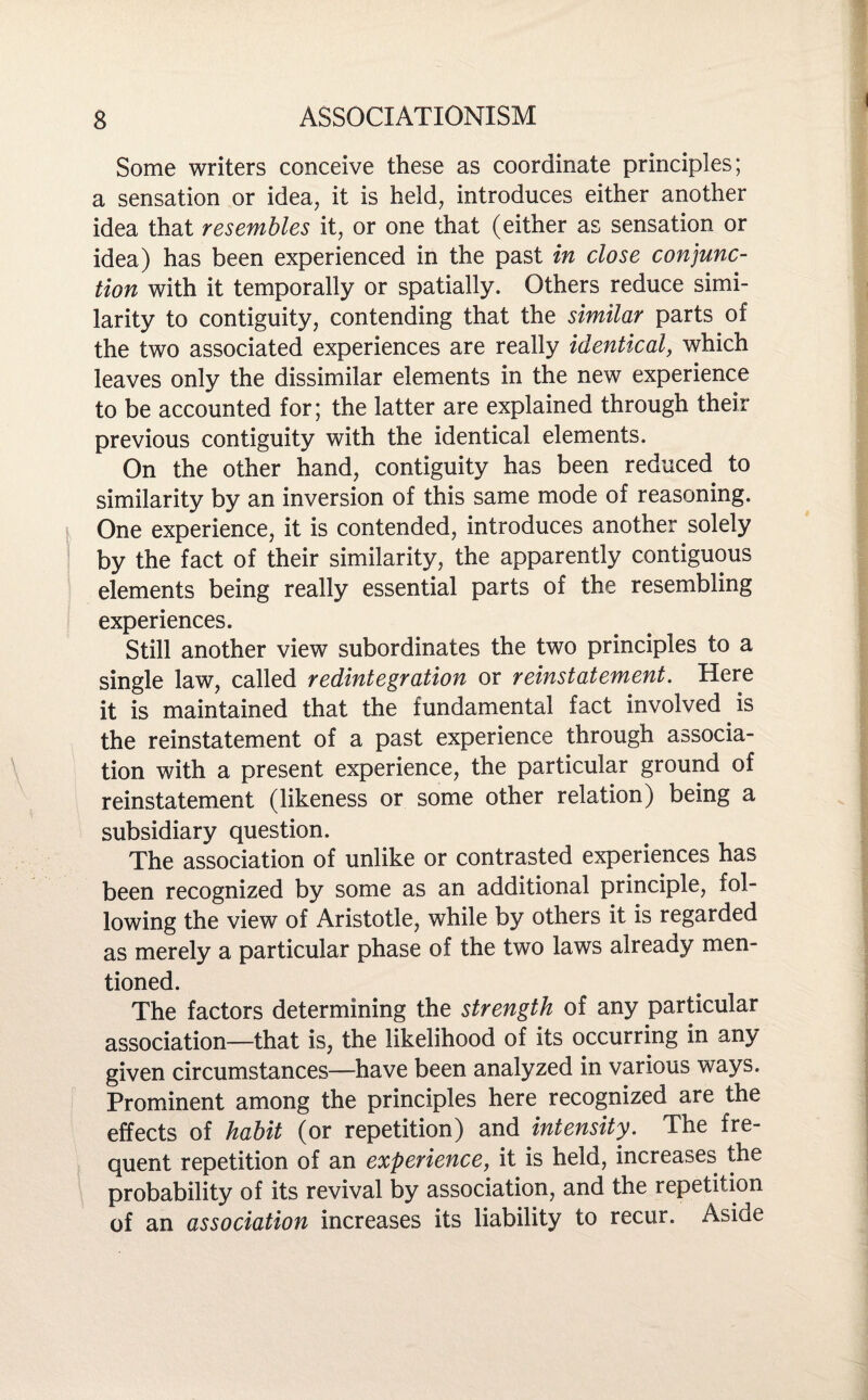 Some writers conceive these as coordinate principles; a sensation or idea, it is held, introduces either another idea that resembles it, or one that (either as sensation or idea) has been experienced in the past in close conjunc¬ tion with it temporally or spatially. Others reduce simi¬ larity to contiguity, contending that the similar parts of the two associated experiences are really identical, which leaves only the dissimilar elements in the new experience to be accounted for; the latter are explained through their previous contiguity with the identical elements. On the other hand, contiguity has been reduced to similarity by an inversion of this same mode of reasoning. One experience, it is contended, introduces another solely by the fact of their similarity, the apparently contiguous elements being really essential parts of the resembling experiences. Still another view subordinates the two principles to a single law, called redintegration or reinstatement. Here it is maintained that the fundamental fact involved is the reinstatement of a past experience through associa¬ tion with a present experience, the particular ground of reinstatement (likeness or some other relation) being a subsidiary question. The association of unlike or contrasted experiences has been recognized by some as an additional principle, iol- lowing the view of Aristotle, while by others it is regarded as merely a particular phase of the two laws already men¬ tioned. The factors determining the strength of any particular association—that is, the likelihood of its occurring in any given circumstances—have been analyzed in various ways. Prominent among the principles here recognized are the effects of habit (or repetition) and intensity. The fre¬ quent repetition of an experience, it is held, increases the probability of its revival by association, and the repetition of an association increases its liability to recur. Aside