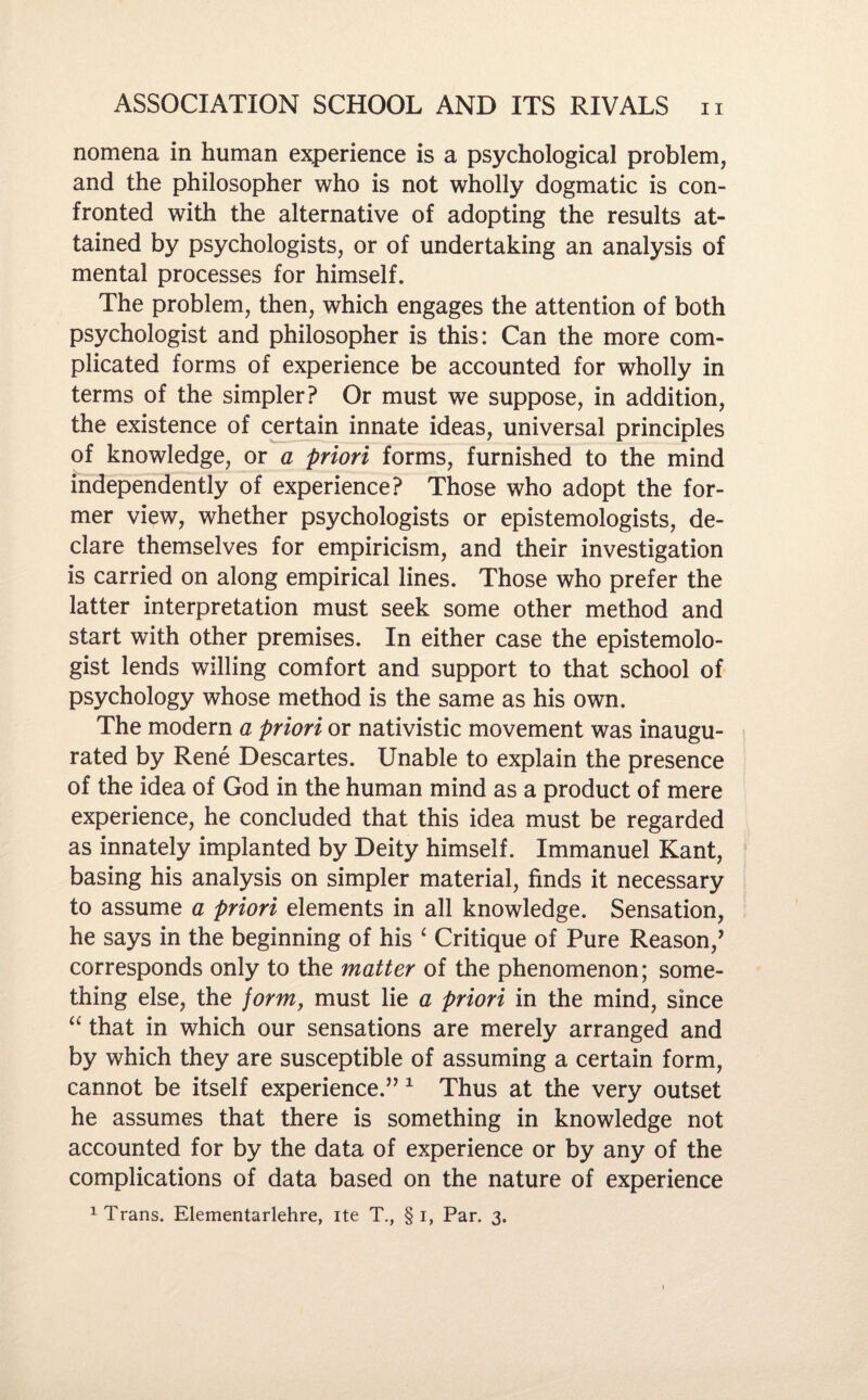 nomena in human experience is a psychological problem, and the philosopher who is not wholly dogmatic is con¬ fronted with the alternative of adopting the results at¬ tained by psychologists, or of undertaking an analysis of mental processes for himself. The problem, then, which engages the attention of both psychologist and philosopher is this: Can the more com¬ plicated forms of experience be accounted for wholly in terms of the simpler? Or must we suppose, in addition, the existence of certain innate ideas, universal principles of knowledge, or a priori forms, furnished to the mind independently of experience? Those who adopt the for¬ mer view, whether psychologists or epistemologists, de¬ clare themselves for empiricism, and their investigation is carried on along empirical lines. Those who prefer the latter interpretation must seek some other method and start with other premises. In either case the epistemolo- gist lends willing comfort and support to that school of psychology whose method is the same as his own. The modern a priori or nativistic movement was inaugu¬ rated by Rene Descartes. Unable to explain the presence of the idea of God in the human mind as a product of mere experience, he concluded that this idea must be regarded as innately implanted by Deity himself. Immanuel Kant, basing his analysis on simpler material, finds it necessary to assume a priori elements in all knowledge. Sensation, he says in the beginning of his ‘ Critique of Pure Reason/ corresponds only to the matter of the phenomenon; some¬ thing else, the form, must lie a priori in the mind, since “ that in which our sensations are merely arranged and by which they are susceptible of assuming a certain form, cannot be itself experience.” 1 Thus at the very outset he assumes that there is something in knowledge not accounted for by the data of experience or by any of the complications of data based on the nature of experience 1 Trans. Elementarlehre, ite T., § I, Par. 3.
