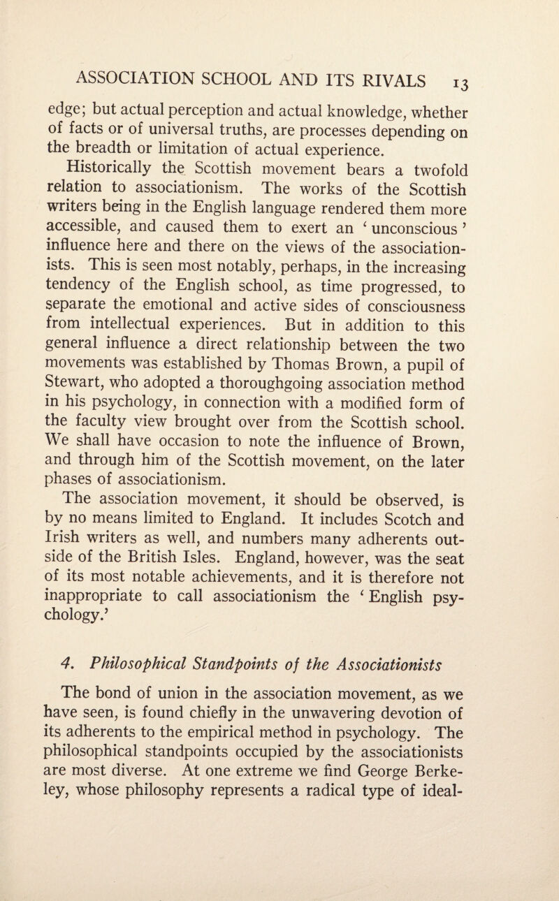 edge; but actual perception and actual knowledge, whether of facts or of universal truths, are processes depending on the breadth or limitation of actual experience. Historically the Scottish movement bears a twofold relation to associationism. The works of the Scottish writers being in the English language rendered them more accessible, and caused them to exert an 4 unconscious ’ influence here and there on the views of the association- ists. This is seen most notably, perhaps, in the increasing tendency of the English school, as time progressed, to separate the emotional and active sides of consciousness from intellectual experiences. But in addition to this general influence a direct relationship between the two movements was established by Thomas Brown, a pupil of Stewart, who adopted a thoroughgoing association method in his psychology, in connection with a modified form of the faculty view brought over from the Scottish school. We shall have occasion to note the influence of Brown, and through him of the Scottish movement, on the later phases of associationism. The association movement, it should be observed, is by no means limited to England. It includes Scotch and Irish writers as well, and numbers many adherents out¬ side of the British Isles. England, however, was the seat of its most notable achievements, and it is therefore not inappropriate to call associationism the ‘ English psy¬ chology.’ 4. Philosophical Standpoints of the Associationists The bond of union in the association movement, as we have seen, is found chiefly in the unwavering devotion of its adherents to the empirical method in psychology. The philosophical standpoints occupied by the associationists are most diverse. At one extreme we find George Berke¬ ley, whose philosophy represents a radical type of ideal-