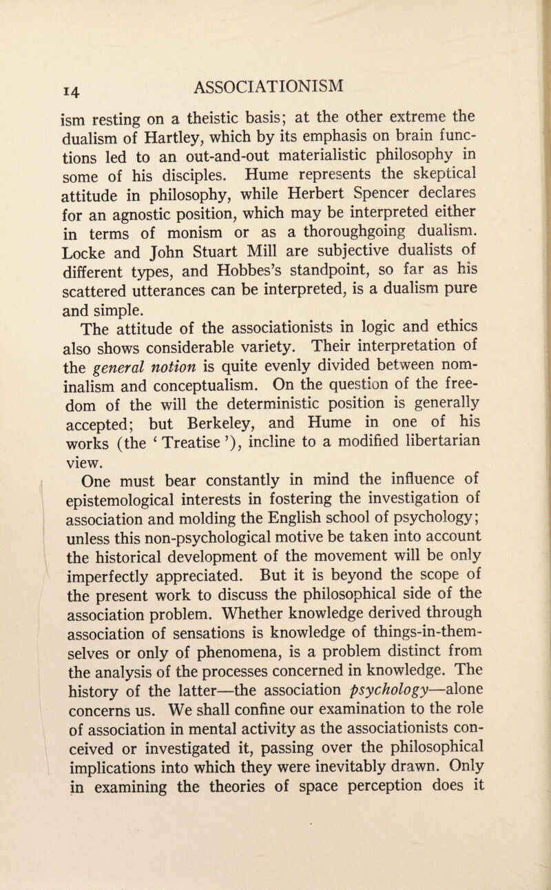 14 ism resting on a theistic basis; at the other extreme the dualism of Hartley, which by its emphasis on brain func¬ tions led to an out-and-out materialistic philosophy in some of his disciples, Hume represents the skeptical attitude in philosophy, while Herbert Spencer declares for an agnostic position, which may be interpreted either in terms of monism or as a thoroughgoing dualism. Locke and John Stuart Mill are subjective dualists of different types, and Hobbes’s standpoint, so far as his scattered utterances can be interpreted, is a dualism pure and simple. The attitude of the associationists in logic and ethics also shows considerable variety. Their interpretation of the general notion is quite evenly divided between nom¬ inalism and conceptualism. On the question of the free¬ dom of the will the deterministic position is generally accepted; but Berkeley, and Hume in one of his works (the ‘ Treatise’), incline to a modified libertarian view. One must bear constantly in mind the influence of epistemological interests in fostering the investigation of association and molding the English school of psychology; unless this non-psychological motive be taken into account the historical development of the movement will be only imperfectly appreciated. But it is beyond the scope of the present work to discuss the philosophical side of the association problem. Whether knowledge derived through association of sensations is knowledge of things-in-them- selves or only of phenomena, is a problem distinct from the analysis of the processes concerned in knowledge. The history of the latter—the association psychology—alone concerns us. We shall confine our examination to the role of association in mental activity as the associationists con¬ ceived or investigated it, passing over the philosophical implications into which they were inevitably drawn. Only in examining the theories of space perception does it