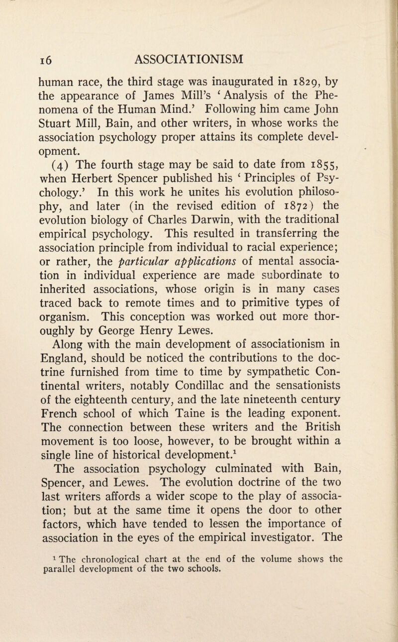 human race, the third stage was inaugurated in 1829, by the appearance of James MilPs ‘ Analysis of the Phe¬ nomena of the Human Mind.’ Following him came John Stuart Mill, Bain, and other writers, in whose works the association psychology proper attains its complete devel¬ opment. (4) The fourth stage may be said to date from 1855, when Herbert Spencer published his ‘ Principles of Psy¬ chology.’ In this work he unites his evolution philoso¬ phy, and later (in the revised edition of 1872) the evolution biology of Charles Darwin, with the traditional empirical psychology. This resulted in transferring the association principle from individual to racial experience; or rather, the particular applications of mental associa¬ tion in individual experience are made subordinate to inherited associations, whose origin is in many cases traced back to remote times and to primitive types of organism. This conception was worked out more thor¬ oughly by George Henry Lewes. Along with the main development of associationism in England, should be noticed the contributions to the doc¬ trine furnished from time to time by sympathetic Con¬ tinental writers, notably Condillac and the sensationists of the eighteenth century, and the late nineteenth century French school of which Taine is the leading exponent. The connection between these w7riters and the British movement is too loose, however, to be brought within a single line of historical development.1 The association psychology culminated with Bain, Spencer, and Lewes. The evolution doctrine of the two last writers affords a wider scope to the play of associa¬ tion; but at the same time it opens the door to other factors, which have tended to lessen the importance of association in the eyes of the empirical investigator. The 1 The chronological chart at the end of the volume shows the parallel development of the two schools.