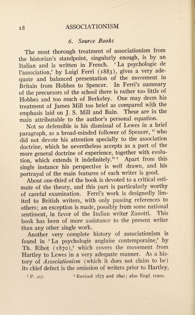 6. Source Books The most thorough treatment of associationism from the historian’s standpoint, singularly enough, is by an Italian and is written in French. ‘La psychologic de 1’association,’ by Luigi Ferri (1883), gives a very ade¬ quate and balanced presentation of the movement in Britain from Hobbes to Spencer. In Ferri’s summary of the precursors of the school there is rather too little of Hobbes and too much of Berkeley. One may deem his treatment of James Mill too brief as compared with the emphasis laid on J. S. Mill and Bain. These are in the main attributable to the author’s personal equation. Not so defensible is his dismissal of Lewes in a brief paragraph, as a broad-minded follower of Spencer, “ who did not devote his attention specially to the association doctrine, which he nevertheless accepts as a part of the more general doctrine of experience, together with evolu¬ tion, which extends it indefinitely.”1 Apart from this single instance his perspective is well drawn, and his portrayal of the main features of each writer is good. About one-third of the book is devoted to a critical esti¬ mate of the theory, and this part is particularly worthy of careful examination. Ferri’s work is designedly lim¬ ited to British writers, with only passing references to others; an exception is made, possibly from some national sentiment, in favor of the Italian writer Zanotti. This book has been of more assistance to the present writer than any other single work. Another very complete history of associationism is found in ‘ La psychologie anglaise contemporaine,’ by Th. Ribot (1870),2 which covers the movement from Hartley to Lewes in a very adequate manner. As a his¬ tory of Associationism (which it does not claim to be) its chief defect is the omission of writers prior to Hartley, i P. 217. 2 Revised 1875 and 1892; also Engl, trans.