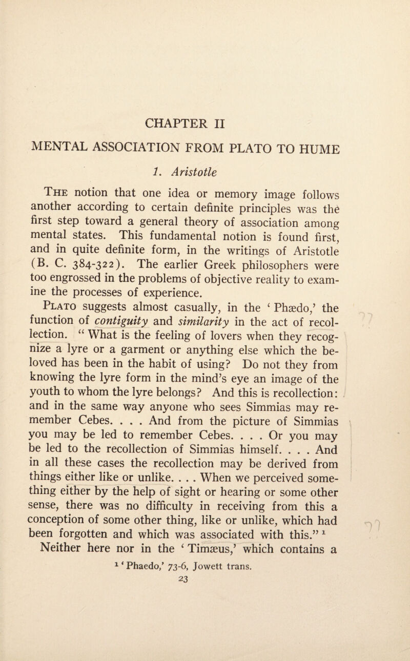 CHAPTER IX MENTAL ASSOCIATION FROM PLATO TO HUME 1. Aristotle The notion that one idea or memory image follows another according to certain definite principles was the first step toward a general theory of association among mental states. This fundamental notion is found first, and in quite definite form, in the writings of Aristotle (B. C. 384-322). The earlier Greek philosophers were too engrossed in the problems of objective reality to exam¬ ine the processes of experience. Plato suggests almost casually, in the ‘ Phaedo,’ the function of contiguity and similarity in the act of recol¬ lection. “ What is the feeling of lovers when they recog¬ nize a lyre or a garment or anything else which the be¬ loved has been in the habit of using? Do not they from knowing the lyre form in the mind’s eye an image of the youth to whom the lyre belongs? And this is recollection: and in the same way anyone who sees Simmias may re¬ member Cebes. . . . And from the picture of Simmias you may be led to remember Cebes. ... Or you may be led to the recollection of Simmias himself. . . . And in all these cases the recollection may be derived from things either like or unlike. . . . When we perceived some¬ thing either by the help of sight or hearing or some other sense, there was no difficulty in receiving from this a conception of some other thing, like or unlike, which had been forgotten and which was associated with this.” 1 Neither here nor in the ‘ Timaeus,’ which contains a 14 Phaedo/ 73-6, Jowett trans. n