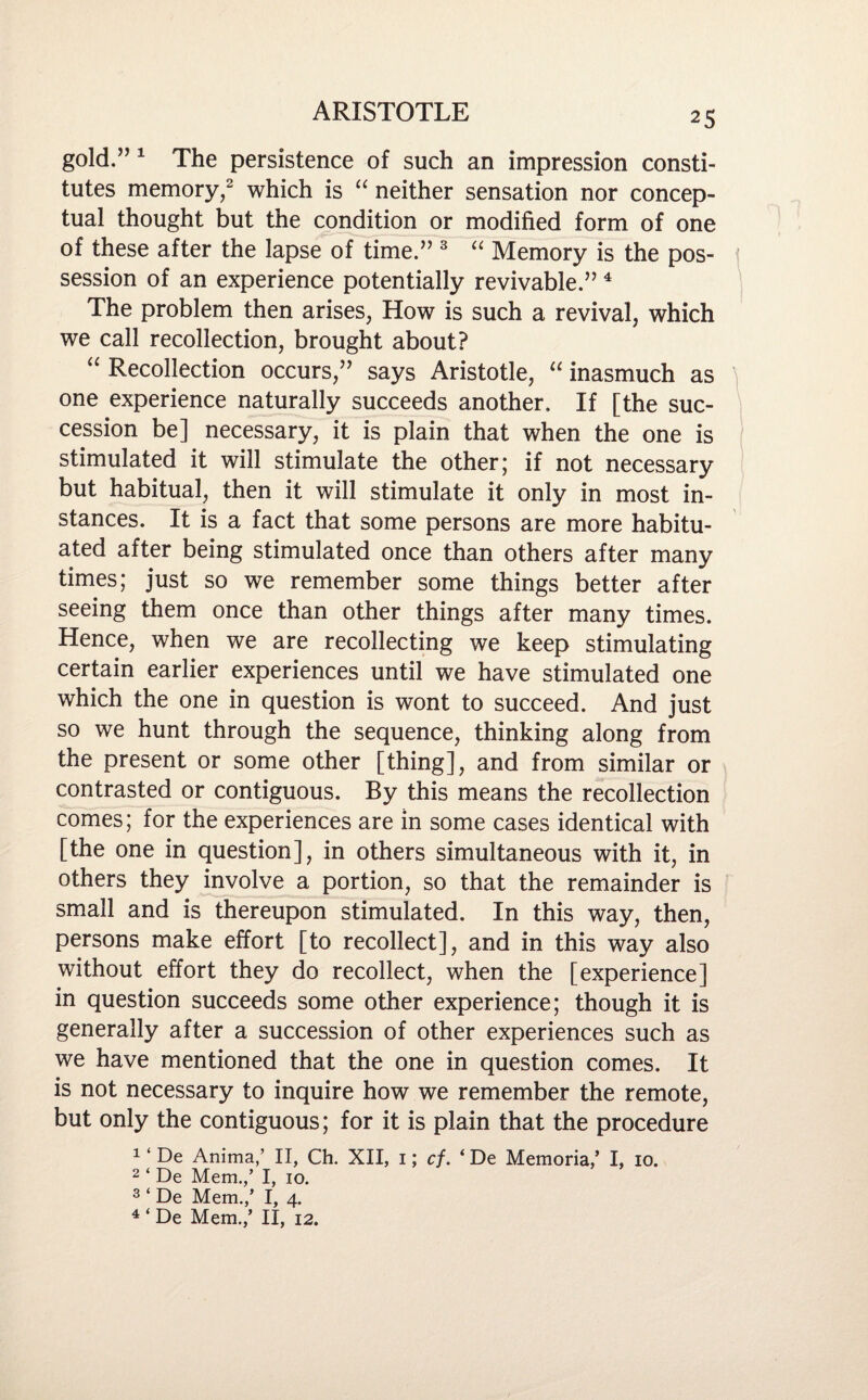 gold.” 1 The persistence of such an impression consti¬ tutes memory,2 which is “ neither sensation nor concep¬ tual thought but the condition or modified form of one of these after the lapse of time.” 3 “ Memory is the pos¬ session of an experience potentially revivable.” 4 The problem then arises, How is such a revival, which we call recollection, brought about? “ Recollection occurs,” says Aristotle, “ inasmuch as one experience naturally succeeds another. If [the suc¬ cession be] necessary, it is plain that when the one is stimulated it will stimulate the other; if not necessary but habitual, then it will stimulate it only in most in¬ stances. It is a fact that some persons are more habitu¬ ated after being stimulated once than others after many times; just so we remember some things better after seeing them once than other things after many times. Hence, when we are recollecting we keep stimulating certain earlier experiences until we have stimulated one which the one in question is wont to succeed. And just so we hunt through the sequence, thinking along from the present or some other [thing], and from similar or contrasted or contiguous. By this means the recollection comes; for the experiences are in some cases identical with [the one in question], in others simultaneous with it, in others they involve a portion, so that the remainder is small and is thereupon stimulated. In this way, then, persons make effort [to recollect], and in this way also without effort they do recollect, when the [experience] in question succeeds some other experience; though it is generally after a succession of other experiences such as we have mentioned that the one in question comes. It is not necessary to inquire how we remember the remote, but only the contiguous; for it is plain that the procedure 1 ‘ De Anima,’ II, Ch. XII, 1; cf. ‘ De Memoria/ I, 10. 2 ‘ De Mem.,’ I, 10. 3 ‘ De Mem.,’ I, 4. 4 ‘ De Mem.,’ II, 12.