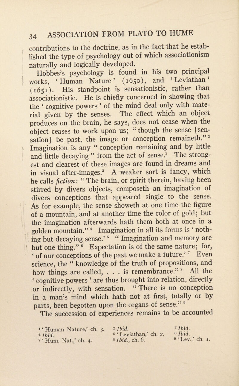 contributions to the doctrine, as in the fact that he estab¬ lished the type of psychology out of which associationism naturally and logically developed. Hobbes’s psychology is found in his two principal works, ‘ Human Nature’ (1650), and ‘ Leviathan ’ (1651). His standpoint is sensationistic, rather than associationistic. He is chiefly concerned in showing that the ‘ cognitive powers ’ of the mind deal only with mate¬ rial given by the senses. The effect which an object produces on the brain, he says, does not cease when the object ceases to work upon us; “ though the sense [sen¬ sation] be past, the image or conception remaineth.” 1 Imagination is any “ conception remaining and by little and little decaying ” from the act of sense.2 The strong¬ est and clearest of these images are found in dreams and in visual after-images.3 A weaker sort is fancy, which he calls fiction: “ The brain, or spirit therein, having been stirred by divers objects, composeth an imagination of divers conceptions that appeared single to the sense. As for example, the sense showeth at one time the figure of a mountain, and at another time the color of gold; but the imagination afterwards hath them both at once in a golden mountain.” 4 Imagination in all its forms is i noth¬ ing but decaying sense.’5 “ Imagination and memory are but one thing.” 6 Expectation is of the same nature; for, 4 of our conceptions of the past we make a future.’7 Even science, the “ knowledge of the truth of propositions, and how things are called, ... is remembrance.” 8 All the 4 cognitive powers ’ are thus brought into relation, directly or indirectly, with sensation. “ There is no conception in a man’s mind which hath not at first, totally or by parts, been begotten upon the organs of sense.” 9 The succession of experiences remains to be accounted 1 ‘ Human Nature/ ch. 3. 2 Ibid. 4 ibid. 5 ‘ Leviathan/ ch. 2. 1 ‘ Hum. Nat./ ch. 4. 8 Ibid., ch. 6. 3 Ibid. 6 Ibid. 9 ‘ Lev./ ch. i»