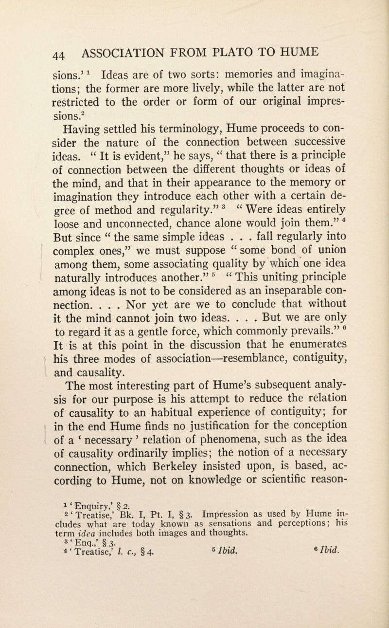 sions.’1 Ideas are of two sorts: memories and imagina¬ tions; the former are more lively, while the latter are not restricted to the order or form of our original impres¬ sions.2 Having settled his terminology, Hume proceeds to con¬ sider the nature of the connection between successive ideas. “ It is evident/' he says, “ that there is a principle of connection between the different thoughts or ideas of the mind, and that in their appearance to the memory or imagination they introduce each other with a certain de¬ gree of method and regularity. 3 “ Were ideas entirely loose and unconnected, chance alone would join them.4 But since “ the same simple ideas . . . fall regularly into complex ones, we must suppose “ some bond of union among them, some associating quality by which one idea naturally introduces another. 5 “ This uniting principle among ideas is not to be considered as an inseparable con¬ nection. . . . Nor yet are we to conclude that without it the mind cannot join two ideas. . . . But we are only to regard it as a gentle force, which commonly prevails. 6 It is at this point in the discussion that he enumerates his three modes of association—resemblance, contiguity, and causality. The most interesting part of Hume’s subsequent analy¬ sis for our purpose is his attempt to reduce the relation of causality to an habitual experience of contiguity; for } in the end Hume finds no justification for the conception of a 1 necessary ’ relation of phenomena, such as the idea of causality ordinarily implies; the notion of a necessary connection, which Berkeley insisted upon, is based, ac¬ cording to Hume, not on knowledge or scientific reason- 1 ‘ Enquiry,’ § 2. 2‘Treatise,’ Bk. I, Pt. I, §3- Impression as used by Hume in¬ cludes what are today known as sensations and perceptions; his term idea includes both images and thoughts. 3 ‘ Enq.,’ § 3. 4‘Treatise,’ l. c., §4. s Ibid. e Ibid.