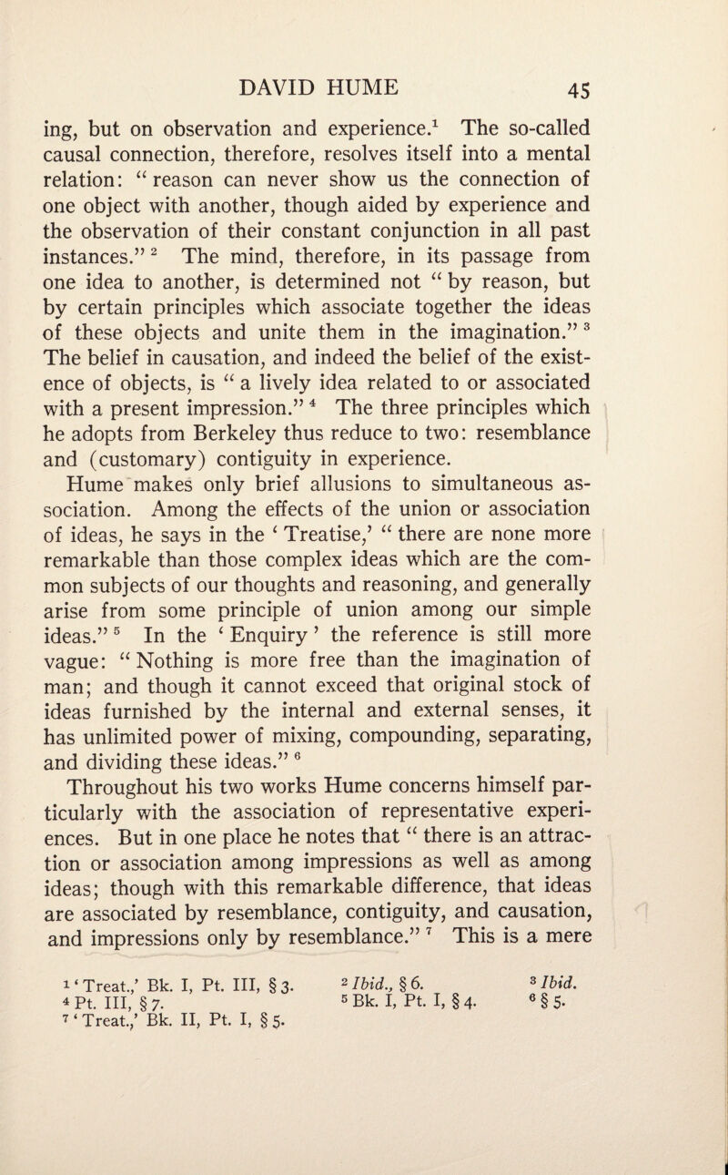 ing, but on observation and experience.1 The so-called causal connection, therefore, resolves itself into a mental relation: “reason can never show us the connection of one object with another, though aided by experience and the observation of their constant conjunction in all past instances.” 2 The mind, therefore, in its passage from one idea to another, is determined not “ by reason, but by certain principles which associate together the ideas of these objects and unite them in the imagination.” 3 The belief in causation, and indeed the belief of the exist¬ ence of objects, is “ a lively idea related to or associated with a present impression.”4 The three principles which he adopts from Berkeley thus reduce to two: resemblance and (customary) contiguity in experience. Hume makes only brief allusions to simultaneous as¬ sociation. Among the effects of the union or association of ideas, he says in the ‘ Treatise,’ “ there are none more remarkable than those complex ideas which are the com¬ mon subjects of our thoughts and reasoning, and generally arise from some principle of union among our simple ideas.” 5 In the ‘ Enquiry ’ the reference is still more vague: “Nothing is more free than the imagination of man; and though it cannot exceed that original stock of ideas furnished by the internal and external senses, it has unlimited power of mixing, compounding, separating, and dividing these ideas.” 6 Throughout his two works Hume concerns himself par¬ ticularly with the association of representative experi¬ ences. But in one place he notes that “ there is an attrac¬ tion or association among impressions as well as among ideas; though with this remarkable difference, that ideas are associated by resemblance, contiguity, and causation, and impressions only by resemblance.” 7 This is a mere Treat./ Bk. I, Pt. Ill, §3. 4Pt. Ill, §7- 7 ‘Treat./ Bk. II, Pt. I, §5. 2 Ibid., § 6. s Bk. I, Pt. I, § 4. 3 Ibid. 6 §5.