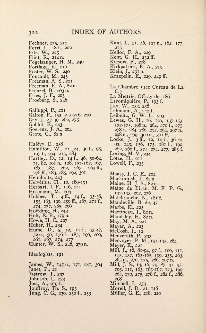Fechner, 175, 212 Ferri, L., 18 f., 202 Fite, W., 225 Flint, R., 214 n. Fogelsanger, H. M., 240 Fortlage, K., 210 Foster, W. S., 240 Foucault, M., 245 Freeman, A. S., 221 Freeman, E. A., 82 n. Frenzel, B., 203 n. Fries, J. F., 205 Froeberg, S., 246 Galluppi, P., 201 Galton, F., 153, 215-216, 220 Gay, J., 47-49, 262, 275 Goblot, E., 243 Goerenz, J. A., 204 Grote, G., 82 n. Halevy, E., 238 Hamilton, W., 21, 24, 30 f., 95, 197 f., 204, 213, 284 Hartley, D., 12, 14 f., 46, 50-64, 71, 82, 101 n., 128, 157-162, 167, 183, 187, 262, 267, 269 ff., 276 ff., 283, 285, 292, 301 Helmholtz, 243 Helvetius, Cl., 10, 189-191 Herbart, J. F., 116, 241 Hissmann, M., 204 Hobbes, T., 4 ff., 14 f., 33-36, 155, 163, 190, 259 ff., 267, 271 f., 274, 277, 285, 296 Hoffding, H., 243 Holt, E. B., 179 n. Howe, H. C., 227 Huber, H., 234 Hume, D., 5, 12, 14 f., 43-47, 52 n., 56, 156 f., 183, 190, 200, 261, 267, 274, 277 Hunter, W. S., 246, 279 n. Ideologists, 191 James, W., 1470., 171, 241, 304 Janet, P., 21 Jastrow, J., 237 Johnson, I., 223 Jost, A., 219 f. Jouffroy, Th. S., 195 Jung, C. G., 230, 250 f., 253 Kant, I., 11, 46, 127 n., 162, 177, 213 Kellor, F. A., 229 Kent, G. H., 232 ff. Kiesow, F., 228 Kirkpatrick, E. A., 219 Klein, J., 231 n. Kraepelin, E., 229, 249 ff. La Chambre (see Cureau de La C.) La Mettrie, Offray de, 186 Laromiguiere, P., 193 f. Lay, W., 233, 238 Lehmann, A., 242 f. Leibnitz, G. W. L., 203 Lewes, G. H., 16, 120, 137-153, 172-175, 198 m, 264, 270 f., 275, 278 f., 284, 286, 292, 294, 297 n., 298 n., 299, 300 n., 301 ff. Locke, J., 3 ff., 12, 14 f., 36-40, 93, 143, 156, 173, 181 f-, 190, 262, 266 f., 271, 274, 277, 285 f. Loring, M. V., 234 Lotze, H., 211 Lowell, F., 233 Maass, J. G. E., 204 Mackintosh, J., 82 n. Maine, H. J. S., 82 n. Maine de Biran, M. F. P. G., 192-193, 202, 276 Malebranche, N., 181 f. Mandeville, B. de, 47 Marbe, K., 223 Martineau, J., 82 n. Maudsley, H., 82 n. May, M. A., 221 Mayer, A., 223 McCosh, J., 12 Menzerath, P., 233 Mervoyer, P. M., 194-195, 284 Meyer, E., 221 Mill, J., 16, 81-94, 97 f., 100, hi, US, 137, 163-165, 199, 235, 263, 265 n., 270, 275, 286, 297 n. Mill, J. S., 14, 16, 79, 87, 91, 95- 103, hi, 163, 165-167, 173, 199, 264, 270, 275, 278 f., 282 f., 286, 298 Mitchell, I., 233 Morell, J. D., 21, 116 Muller, G. E., 218, 220