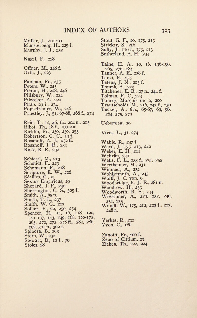 Miiller, J., 210-211 Miinsterberg, H., 225 f. Murphy, J. J., 152 Nagel, F., 228 Offner, M., 248 f. Orth, J., 223 Paulhan, Fr., 235 Peters, W., 245 Pieron, H., 228, 246 Pillsbury, W., 224 Pilzecker, A., 220 Plato, 23 f., 274 Poppelreuter, W., 246 Priestley, J., 51, 67-68, 266 f., 274 Reid, T., 12, 46, 64, 204 n., 213 Ribot, Th., 18 f., 199-200 Ricklin, Fr., 230, 250, 253 Robertson, G. C., 19 f. Rosanoff, A. J., 232 ff. Rosanoff, I. R., 233 Rusk, R. R., 232 Schiessl, M., 213 Schmidt, F., 223 Schumann, F., 218 Scripture, E. W., 226 Seailles, G., 21 Sextus Empiricus, 29 Shepard, J. F., 240 Sherrington, C. S., 305 f. Smith, A., 65 n. Smith, T. L., 237 Smith, W. G., 227 Sollier, P., 22, 250, 254 Spencer, H., 14, 16, 118, 120, 121-137, 143, 149* 168, 170-172, 263, 270, 272, 278 ff., 283, 286, 292, 301 n., 302 f. Spinoza, B., 203 Stern, W., 232 Stewart, D., 12 {., JO Stoics, 28 Stout, G. F., 20, 175, 213 Strieker, S., 216 Sully, J., 116 f., 175, 213 Sutherland, A. H., 234 Taine, H. A., 10, 16, 196-199, 265, 276, 284 Tanner, A. E., 238 f. Tanzi, E., 235 Tetens, J. N., 203 f. Thumb, A., 223 Titchener, E. B., 27 n., 244 f. Tolman, E. C., 223 Tourry, Marquis de la, 200 Trautscholdt, M., 216, 247 f., 250 Tucker, A., 6n., 65-67, 69, 98, 264, 275, 279 Ueberweg, 20 Vives, L., 31, 274 Wahle, R., 247 f. Ward, J., 175, 213, 242 Weber, E. H., 211 Wehrlin, 230 Wells, F. L., 233 f., 251, 255 Wertheimer, M., 231 Wimmer, A., 232 Wohlgemuth, A., 245 Wolff, J. C. von, 9 Woodbridge, F. J. E., 281 n. Woodrow, H., 233 Woodworth, R. S., 234 Wreschner, A., 229, 232, 240, 251, 255 Wundt, W., 175, 212, 223 f., 227, 248 n. Yerkes, R., 232 Yvon, C., 186 Zanotti, Fr., 200 f. Zeno of Cittium, 29 Ziehen, Th., 222, 224
