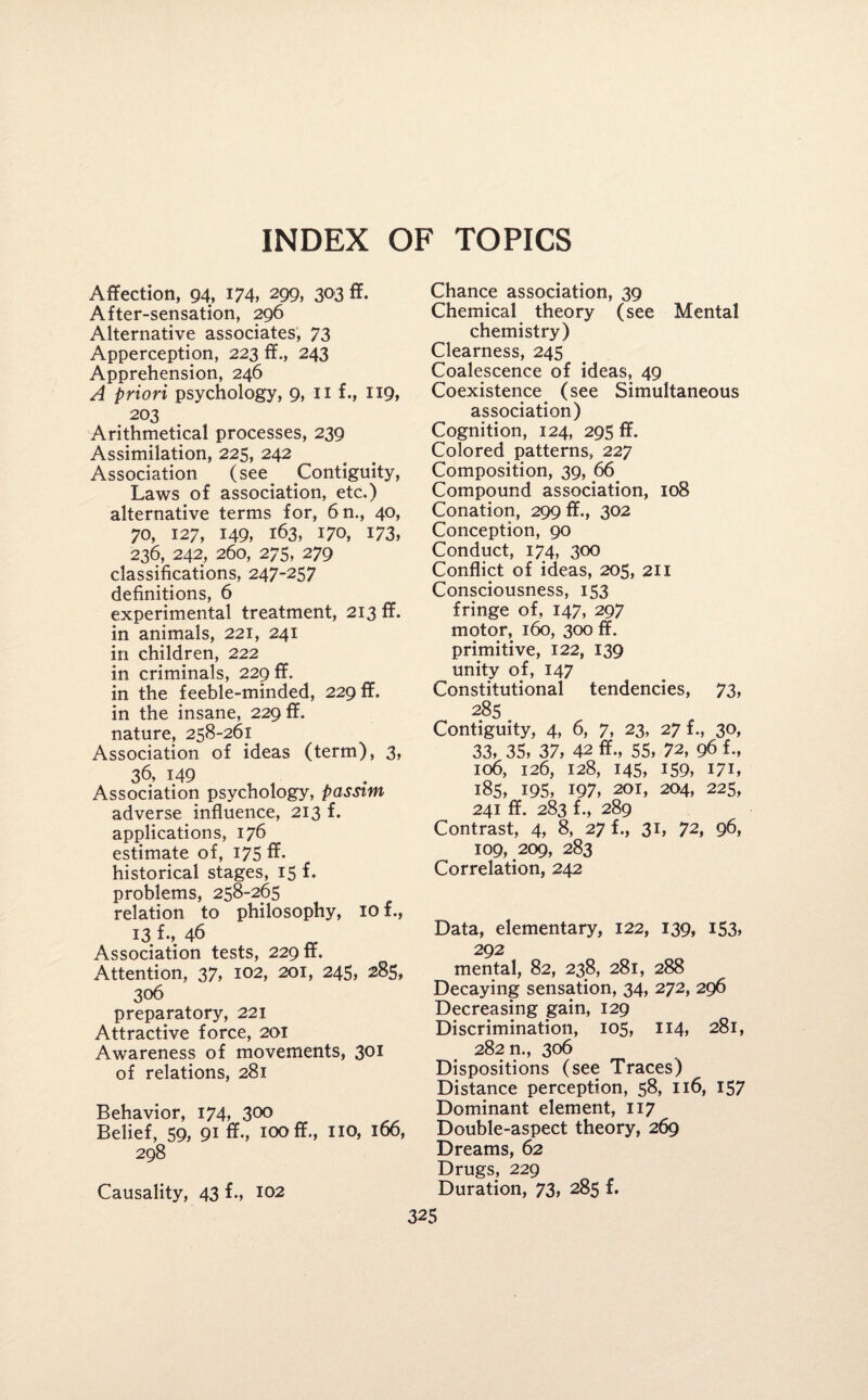 INDEX OF TOPICS Affection, 94, 174, 299, 303 ff. After-sensation, 296 Alternative associates, 73 Apperception, 223 ff., 243 Apprehension, 246 A priori psychology, 9, 11 f., 119, . 203 Arithmetical processes, 239 Assimilation, 225, 242 Association (see Contiguity, Laws of association, etc.) alternative terms for, 6n., 40, 70, 127, 149, 163, 170, 173, 236, 242, 260, 275, 279 classifications, 247-257 definitions, 6 experimental treatment, 213 ff. in animals, 221, 241 in children, 222 in criminals, 229 ff. in the feeble-minded, 229 ff. in the insane, 229 ff. nature, 258-261 Association of ideas (term), 3, 36, 149 , 4 Association psychology, passim adverse influence, 213 f. applications, 176 estimate of, 175 ff. historical stages, 15 f. problems, 258-265 relation to philosophy, 10 f., 13 fm 46 Association tests, 229 ff. Attention, 37, 102, 201, 245, 285, 306 preparatory, 221 Attractive force, 201 Awareness of movements, 301 of relations, 281 Behavior, 174, 300 Belief, 59, 91 ff-, 100 ff., no, 166, 298 Causality, 43 f., 102 Chance association, 39 Chemical theory (see Mental chemistry) Clearness, 245 Coalescence of ideas, 49 Coexistence (see Simultaneous association) Cognition, 124, 295 ff. Colored patterns, 227 Composition, 39, 66 Compound association, 108 Conation, 299 ff., 302 Conception, 90 Conduct, 174, 300 Conflict of ideas, 205, 211 Consciousness, 153 fringe of, 147, 297 motor, 160, 300 ff. primitive, 122, 139 unity of, 147 Constitutional tendencies, 73, 285 Contiguity, 4, 6, 7, 23, 27 f., 30, 33, 35, 37, 42 ff., 55, 72, 96 f., 106, 126, 128, 145, 159, 171, 185, 195, 197, 201, 204, 225, 241 ff. 283 f., 289 Contrast, 4, 8, 27 f., 31, 72, 96, 109, 209, 283 Correlation, 242 Data, elementary, 122, 139, 153, 292 mental, 82, 238, 281, 288 Decaying sensation, 34, 272, 296 Decreasing gain, 129 Discrimination, 105, 114, 281, 282 n., 306 Dispositions (see Traces) Distance perception, 58, 116, 157 Dominant element, 117 Double-aspect theory, 269 Dreams, 62 Drugs, 229 Duration, 73, 285 f.