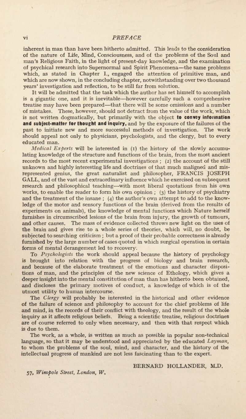 inherent in man than have been hitherto admitted. This leads to the consideration of the nature of Life, Mind, Consciousness, and of the problems of the Soul and man’s Religious Faith, in the light of present-day knowledge, and the examination of psychical research into Supernormal and Spirit Phenomena—the same problems which, as stated in Chapter I., engaged the attention of primitive man, and which are now shown, in the concluding chapter, notwithstanding over two thousand years’ investigation and reflection, to be still far from solution. It will be admitted that the task which the author has set himself to accomplish is a gigantic one, and it is inevitable-—however carefully such a comprehensive treatise may have been prepared—that there will be some omissions and a number of mistakes. These, however, should not detract from the value of the work, which is not written dogmatically, but primarily with the object to convey information and subject-matter for thought and inquiry, and by the exposure of the failures of the past to initiate new and more successful methods of investigation. The work should appeal not only to physicians, psychologists, and the clergy, but to every educated man. Medical Experts will be interested in (i) the history of the slowly accumu¬ lating knowledge of the structure and functions of the brain, from the most ancient records to the most recent experimental investigations ; (2) the account of the still unknown and highly interesting life and doctrines of that much maligned and mis¬ represented genius, the great naturalist and philosopher, FRANCIS JOSEPH GALL, and of the vast and extraordinary influence which he exercised on subsequent research and philosophical teaching—with most liberal quotations from his own works, to enable the reader to form his own opinion ; (3) the history of psychiatry and the treatment of the insane ; (4) the author’s own attempt to add to the know¬ ledge of the motor and sensory functions of the brain (derived from the results of experiments on animals), the knowledge of mental functions which Nature herself furnishes in circumscribed lesions of the brain from injury, the growth of tumours, and other causes. The mass of evidence collected throws new light on the uses of the brain and gives rise to a whole series of theories, which will, no doubt, be subjected to searching criticism ; but a proof of their probable correctness is already furnished by the large number of cases quoted in which surgical operation in certain forms of mental derangement led to recovery. To Psychologists the work should appeal because the history of psychology is brought into relation with the progress of biology and brain research, and because of the elaborate treatment of the emotions and character disposi¬ tions of man, and the principles of the new science of Ethology, which gives a deeper insight into the mental constitution of man than has hitherto been obtained, and discloses the primary motives of conduct, a knowledge of which is of the utmost utility to human intercourse. The Clergy will probably be interested in the historical and other evidence of the failure of science and philosophy to account for the chief problems of life and mind, in the records of their conflict with theology, and the result of the whole inquiry as it affects religious beliefs. Being a scientific treatise, religious doctrines are of course referred to only when necessary, and then with that respect which is due to them. The work, as a whole, is written as much as possible in popular non-technical language, so that it may be understood and appreciated by the educated Layman, to whom the problems of the soul, mind, and character, and the history of the intellectual progress of mankind are not less fascinating than to the expert. BERNARD HOLLANDER, M.D, 57, Wimpole Street, London, W.