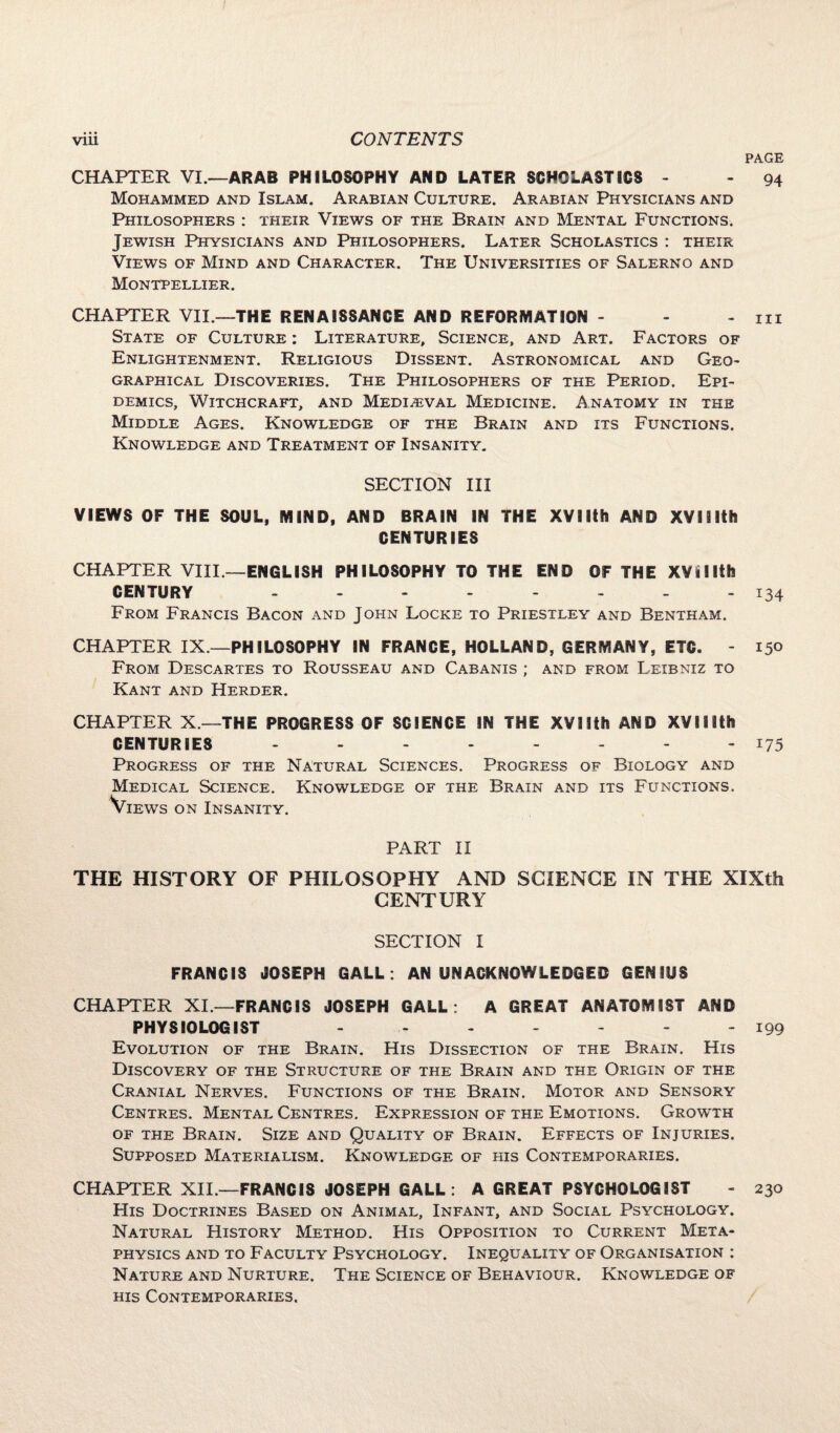 PAGE CHAPTER VI.—ARAB PHILOSOPHY AND LATER SCHOLASTICS - - 94 Mohammed and Islam. Arabian Culture. Arabian Physicians and Philosophers : their Views of the Brain and Mental Functions. Jewish Physicians and Philosophers. Later Scholastics : their Views of Mind and Character. The Universities of Salerno and Montpellier. CHAPTER VII.—THE RENAISSANCE AND REFORMATION - - - 111 State of Culture : Literature, Science, and Art. Factors of Enlightenment. Religious Dissent. Astronomical and Geo¬ graphical Discoveries. The Philosophers of the Period. Epi¬ demics, Witchcraft, and Medieval Medicine. Anatomy in the Middle Ages. Knowledge of the Brain and its Functions. Knowledge and Treatment of Insanity. SECTION III VIEWS OF THE SOUL, MIND, AND BRAIN IN THE XVIIth AND XV11 Ith CENTURIES CHAPTER VIII.—ENGLISH PHILOSOPHY TO THE END OF THE XVi11th CENTURY -------- 134 From Francis Bacon and John Locke to Priestley and Bentham. CHAPTER IX.—PHILOSOPHY IN FRANCE, HOLLAND, GERMANY, ETC. - 150 From Descartes to Rousseau and Cabanis ; and from Leibniz to Kant and Herder. CHAPTER X—THE PROGRESS OF SCIENCE IN THE XVIIth AND XVIlifch CENTURIES -------- 175 Progress of the Natural Sciences. Progress of Biology and Medical Science. Knowledge of the Brain and its Functions. Views on Insanity. PART II THE HISTORY OF PHILOSOPHY AND SCIENCE IN THE XIXth CENTURY SECTION I FRANCIS JOSEPH GALL . AN UNACKNOWLEDGED GENIUS CHAPTER XI— FRANCIS JOSEPH GALL: A GREAT ANATOMIST AND PHYSIOLOGIST - - - - - - 199 Evolution of the Brain. His Dissection of the Brain. His Discovery of the Structure of the Brain and the Origin of the Cranial Nerves. Functions of the Brain. Motor and Sensory Centres. Mental Centres. Expression of the Emotions. Growth of the Brain. Size and Quality of Brain. Effects of Injuries. Supposed Materialism. Knowledge of his Contemporaries. CHAPTER XII.—FRANCIS JOSEPH GALL: A GREAT PSYCHOLOGIST - 230 His Doctrines Based on Animal, Infant, and Social Psychology. Natural History Method. His Opposition to Current Meta¬ physics and to Faculty Psychology. Inequality of Organisation : Nature and Nurture. The Science of Behaviour. Knowledge of his Contemporaries.