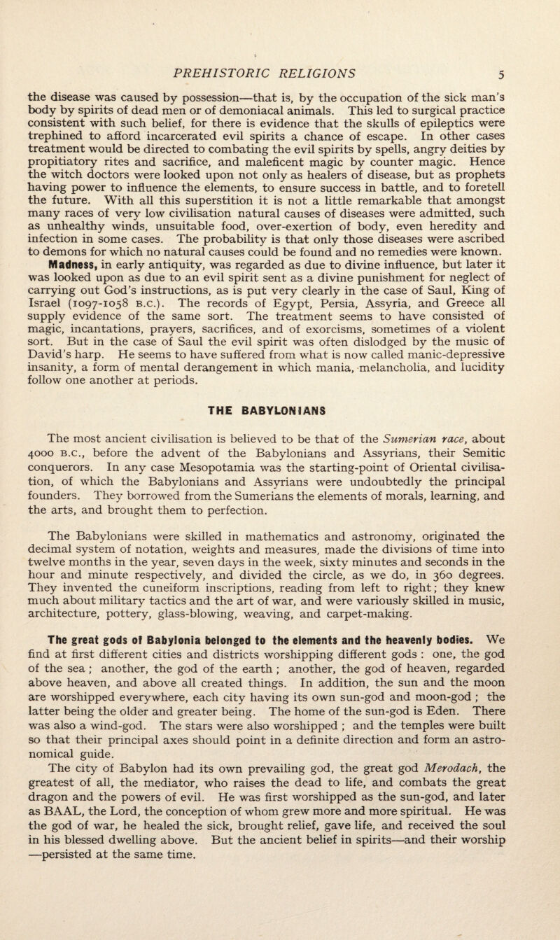 the disease was caused by possession—that is, by the occupation of the sick man’s body by spirits of dead men or of demoniacal animals. This led to surgical practice consistent with such belief, for there is evidence that the skulls of epileptics were trephined to afford incarcerated evil spirits a chance of escape. In other cases treatment would be directed to combating the evil spirits by spells, angry deities by propitiatory rites and sacrifice, and maleficent magic by counter magic. Hence the witch doctors were looked upon not only as healers of disease, but as prophets having power to influence the elements, to ensure success in battle, and to foretell the future. With all this superstition it is not a little remarkable that amongst many races of very low civilisation natural causes of diseases were admitted, such as unhealthy winds, unsuitable food, over-exertion of body, even heredity and infection in some cases. The probability is that only those diseases were ascribed to demons for which no natural causes could be found and no remedies were known. Madness, in early antiquity, was regarded as due to divine influence, but later it was looked upon as due to an evil spirit sent as a divine punishment for neglect of carrying out God's instructions, as is put very clearly in the case of Saul, King of Israel (1097-1058 b.c.). The records of Egypt, Persia, Assyria, and Greece all supply evidence of the same sort. The treatment seems to have consisted of magic, incantations, prayers, sacrifices, and of exorcisms, sometimes of a violent sort. But in the case of Saul the evil spirit was often dislodged by the music of David’s harp. He seems to have suffered from what is now called manic-depressive insanity, a form of mental derangement in which mania, melancholia, and lucidity follow one another at periods. THE BABYLONIANS The most ancient civilisation is believed to be that of the Sumerian race, about 4000 b.c., before the advent of the Babylonians and Assyrians, their Semitic conquerors. In any case Mesopotamia was the starting-point of Oriental civilisa¬ tion, of which the Babylonians and Assyrians were undoubtedly the principal founders. They borrowed from the Sumerians the elements of morals, learning, and the arts, and brought them to perfection. The Babylonians were skilled in mathematics and astronomy, originated the decimal system of notation, weights and measures, made the divisions of time into twelve months in the year, seven days in the week, sixty minutes and seconds in the hour and minute respectively, and divided the circle, as we do, in 360 degrees. They invented the cuneiform inscriptions, reading from left to right; they knew much about military tactics and the art of war, and were variously skilled in music, architecture, pottery, glass-blowing, weaving, and carpet-making. The great gods 0} Babylonia belonged to the elements and the heavenly bodies. We find at first different cities and districts worshipping different gods : one, the god of the sea; another, the god of the earth ; another, the god of heaven, regarded above heaven, and above all created things. In addition, the sun and the moon are worshipped everywhere, each city having its own sun-god and moon-god ; the latter being the older and greater being. The home of the sun-god is Eden. There was also a wind-god. The stars were also worshipped ; and the temples were built so that their principal axes should point in a definite direction and form an astro¬ nomical guide. The city of Babylon had its own prevailing god, the great god Merodach, the greatest of all, the mediator, who raises the dead to life, and combats the great dragon and the powers of evil. He was first worshipped as the sun-god, and later as BAAL, the Lord, the conception of whom grew more and more spiritual. He was the god of war, he healed the sick, brought relief, gave life, and received the soul in his blessed dwelling above. But the ancient belief in spirits—and their worship —persisted at the same time.