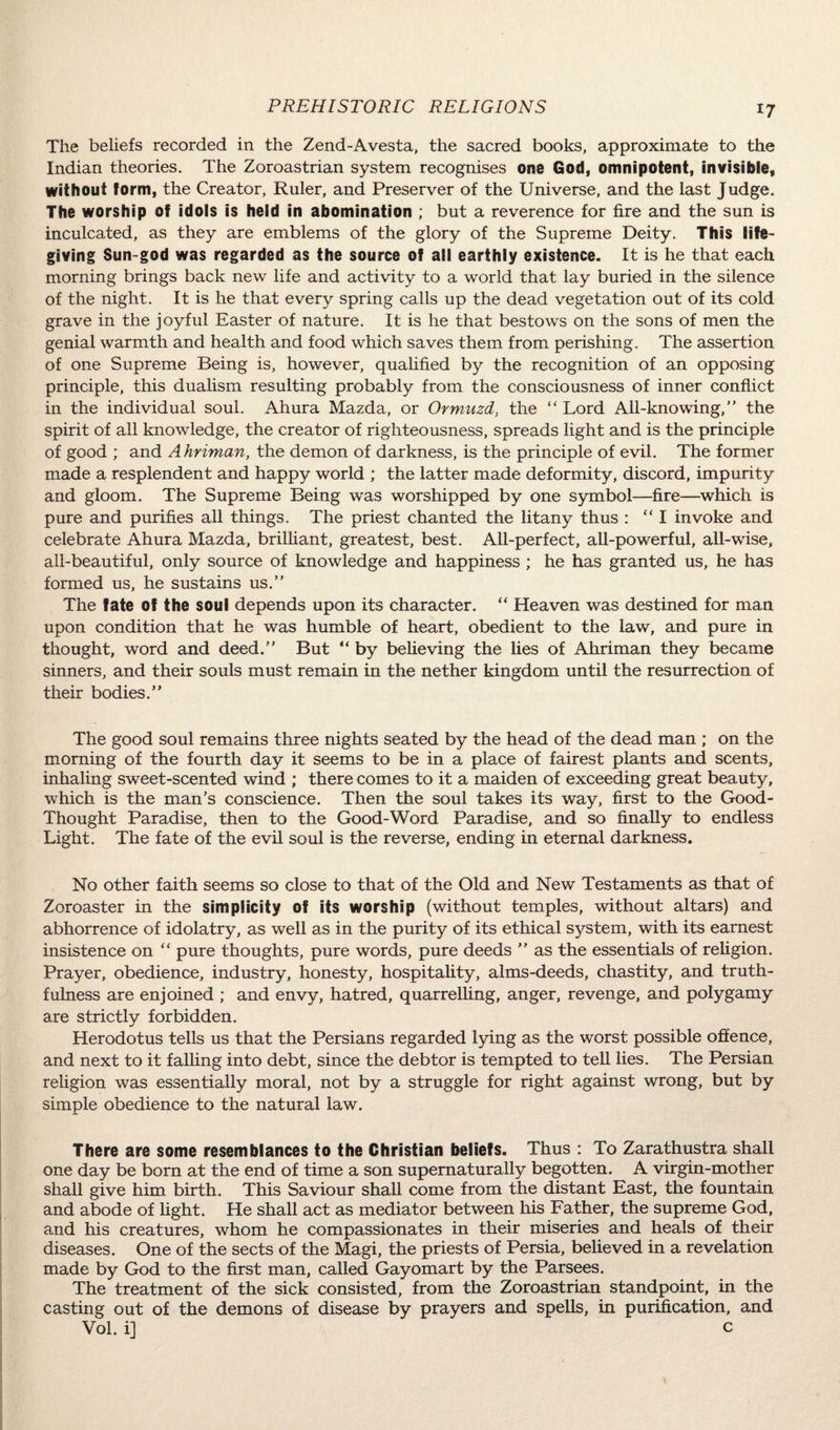 The beliefs recorded in the Zend-Avesta, the sacred books, approximate to the Indian theories. The Zoroastrian system recognises one God, omnipotent, invisible, without form, the Creator, Ruler, and Preserver of the Universe, and the last Judge. The worship of idols is held in abomination ; but a reverence for fire and the sun is inculcated, as they are emblems of the glory of the Supreme Deity. This life- giving Sun-god was regarded as the source of all earthly existence. It is he that each morning brings back new life and activity to a world that lay buried in the silence of the night. It is he that every spring calls up the dead vegetation out of its cold grave in the joyful Easter of nature. It is he that bestows on the sons of men the genial warmth and health and food which saves them from perishing. The assertion of one Supreme Being is, however, qualified by the recognition of an opposing principle, this dualism resulting probably from the consciousness of inner conflict in the individual soul. Ahura Mazda, or Ormuzd, the “ Lord All-knowing, the spirit of all knowledge, the creator of righteousness, spreads light and is the principle of good ; and Ahriman, the demon of darkness, is the principle of evil. The former made a resplendent and happy world ; the latter made deformity, discord, impurity and gloom. The Supreme Being was worshipped by one symbol—fire—which is pure and purifies all things. The priest chanted the litany thus : “I invoke and celebrate Ahura Mazda, brilliant, greatest, best. All-perfect, all-powerful, all-wise, all-beautiful, only source of knowledge and happiness ; he has granted us, he has formed us, he sustains us. The fate of the soul depends upon its character. “ Heaven was destined for man upon condition that he was humble of heart, obedient to the law, and pure in thought, word and deed. But “ by believing the lies of Ahriman they became sinners, and their souls must remain in the nether kingdom until the resurrection of their bodies. The good soul remains three nights seated by the head of the dead man ; on the morning of the fourth day it seems to be in a place of fairest plants and scents, inhaling sweet-scented wind ; there comes to it a maiden of exceeding great beauty, which is the man’s conscience. Then the soul takes its way, first to the Good- Thought Paradise, then to the Good-Word Paradise, and so finally to endless Light. The fate of the evil soul is the reverse, ending in eternal darkness. No other faith seems so close to that of the Old and New Testaments as that of Zoroaster in the simplicity of its worship (without temples, without altars) and abhorrence of idolatry, as well as in the purity of its ethical system, with its earnest insistence on “ pure thoughts, pure words, pure deeds  as the essentials of religion. Prayer, obedience, industry, honesty, hospitality, alms-deeds, chastity, and truth¬ fulness are enjoined ; and envy, hatred, quarrelling, anger, revenge, and polygamy are strictly forbidden. Herodotus tells us that the Persians regarded lying as the worst possible offence, and next to it falling into debt, since the debtor is tempted to tell lies. The Persian religion was essentially moral, not by a struggle for right against wrong, but by simple obedience to the natural law. There are some resemblances to the Christian beliefs. Thus : To Zarathustra shall one day be born at the end of time a son supernaturally begotten. A virgin-mother shall give him birth. This Saviour shall come from the distant East, the fountain and abode of light. He shall act as mediator between his Father, the supreme God, and his creatures, whom he compassionates in their miseries and heals of their diseases. One of the sects of the Magi, the priests of Persia, believed in a revelation made by God to the first man, called Gayomart by the Parsees. The treatment of the sick consisted, from the Zoroastrian standpoint, in the casting out of the demons of disease by prayers and spells, in purification, and Vol. i] c