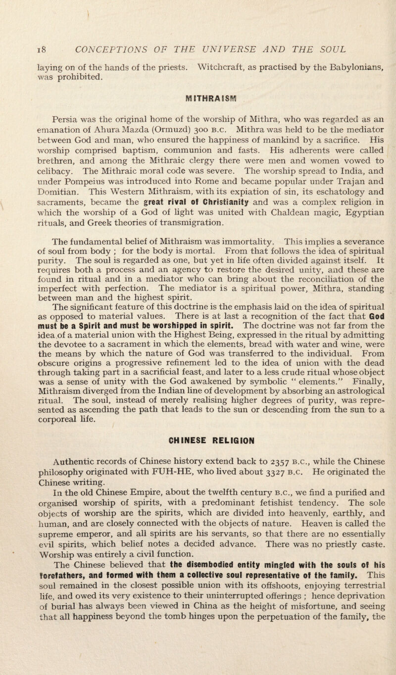 laying on of the hands of the priests. Witchcraft, as practised by the Babylonians, was prohibited. EVEETHRAISM Persia was the original home of the worship of Mithra, who was regarded as an emanation of Ahura Mazda (Ormuzd) 300 b.c. Mithra was held to be the mediator between God and man, who ensured the happiness of mankind by a sacrifice. His worship comprised baptism, communion and fasts. His adherents were called brethren, and among the Mithraic clergy there were men and women vowed to celibacy. The Mithraic moral code was severe. The worship spread to India, and under Pompeius was introduced into Rome and became popular under Trajan and Domitian. This Western Mithraism, with its expiation of sin, its eschatology and sacraments, became the great rival of Christianity and was a complex religion in which the worship of a God of light was united with Chaldean magic, Egyptian rituals, and Greek theories of transmigration. The fundamental belief of Mithraism was immortality. This implies a severance of soul from body ; for the body is mortal. From that follows the idea of spiritual purity. The soul is regarded as one, but yet in life often divided against itself. It requires both a process and an agency to restore the desired unity, and these are found in ritual and in a mediator who can bring about the reconciliation of the imperfect with perfection. The mediator is a spiritual power, Mithra, standing between man and the highest spirit. The significant feature of this doctrine is the emphasis laid on the idea of spiritual as opposed to material values. There is at last a recognition of the fact that God must be a Spirit and must be worshipped in spirit. The doctrine was not far from the idea of a material union with the Highest Being, expressed in the ritual by admitting the devotee to a sacrament in which the elements, bread with water and wine, were the means by which the nature of God was transferred to the individual. From obscure origins a progressive refinement led to the idea of union with the dead through taking part in a sacrificial feast, and later to a less crude ritual whose object was a sense of unity with the God awakened by symbolic “ elements.” Finally, Mithraism diverged from the Indian line of development by absorbing an astrological ritual. The soul, instead of merely realising higher degrees of purity, was repre¬ sented as ascending the path that leads to the sun or descending from the sun to a corporeal life. 0HINESE RELIGION Authentic records of Chinese history extend back to 2357 b.c., while the Chinese philosophy originated with FUH-HE, who lived about 3327 b.c. He originated the Chinese writing. In the old Chinese Empire, about the twelfth century b.c., we find a purified and organised worship of spirits, with a predominant fetishist tendency. The sole objects of worship are the spirits, which are divided into heavenly, earthly, and human, and are closely connected with the objects of nature. Heaven is called the supreme emperor, and all spirits are his servants, so that there are no essentially evil spirits, which belief notes a decided advance. There was no priestly caste. Worship was entirely a civil function. The Chinese believed that the disembodied entity mingled with the souls ©f his forefathers, and formed with them a collective soul representative of the family. This soul remained in the closest possible union with its offshoots, enjoying terrestrial life, and owed its very existence to their uninterrupted offerings ; hence deprivation of burial has always been viewed in China as the height of misfortune, and seeing that all happiness beyond the tomb hinges upon the perpetuation of the family, the