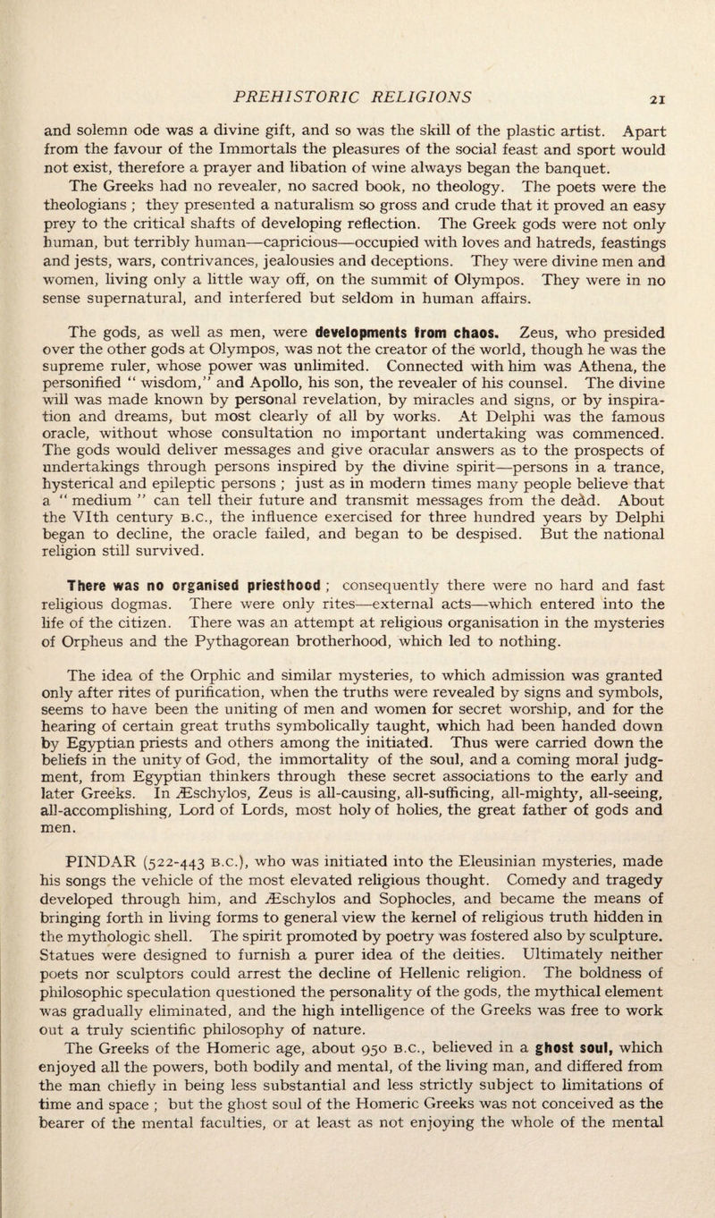 and solemn ode was a divine gift, and so was the skill of the plastic artist. Apart from the favour of the Immortals the pleasures of the social feast and sport would not exist, therefore a prayer and libation of wine always began the banquet. The Greeks had no revealer, no sacred book, no theology. The poets were the theologians ; they presented a naturalism so gross and crude that it proved an easy prey to the critical shafts of developing reflection. The Greek gods were not only human, but terribly human—capricious—occupied with loves and hatreds, feastings and jests, wars, contrivances, jealousies and deceptions. They were divine men and women, living only a little way off, on the summit of Olympos. They were in no sense supernatural, and interfered but seldom in human affairs. The gods, as well as men, were developments from chaos. Zeus, who presided over the other gods at Olympos, was not the creator of the world, though he was the supreme ruler, whose power was unlimited. Connected with him was Athena, the personified “ wisdom/’ and Apollo, his son, the revealer of his counsel. The divine wall was made known by personal revelation, by miracles and signs, or by inspira¬ tion and dreams, but most clearly of all by works. At Delphi was the famous oracle, without whose consultation no important undertaking was commenced. The gods would deliver messages and give oracular answers as to the prospects of undertakings through persons inspired by the divine spirit—persons in a trance, hysterical and epileptic persons ; just as in modern times many people believe that a “ medium ” can tell their future and transmit messages from the decid. About the VIth century b.c., the influence exercised for three hundred years by Delphi began to decline, the oracle failed, and began to be despised. But the national religion still survived. There was no organised priesthood ; consequently there were no hard and fast religious dogmas. There were only rites—external acts—which entered into the life of the citizen. There was an attempt at religious organisation in the mysteries of Orpheus and the Pythagorean brotherhood, which led to nothing. The idea of the Orphic and similar mysteries, to which admission was granted only after rites of purification, when the truths were revealed by signs and symbols, seems to have been the uniting of men and women for secret worship, and for the hearing of certain great truths symbolically taught, which had been handed down by Egyptian priests and others among the initiated. Thus were carried down the beliefs in the unity of God, the immortality of the soul, and a coming moral judg¬ ment, from Egyptian thinkers through these secret associations to the early and later Greeks. In /Eschylos, Zeus is all-causing, all-sufficing, all-mighty, all-seeing, all-accomplishing. Lord of Lords, most holy of holies, the great father of gods and men. PINDAR (522-443 b.c.), who was initiated into the Eleusinian mysteries, made his songs the vehicle of the most elevated religious thought. Comedy and tragedy developed through him, and /Eschylos and Sophocles, and became the means of bringing forth in living forms to general view the kernel of religious truth hidden in the mythologic shell. The spirit promoted by poetry was fostered also by sculpture. Statues were designed to furnish a purer idea of the deities. Ultimately neither poets nor sculptors could arrest the decline of Hellenic religion. The boldness of philosophic speculation questioned the personality of the gods, the mythical element was gradually eliminated, and the high intelligence of the Greeks was free to work out a truly scientific philosophy of nature. The Greeks of the Homeric age, about 950 b.c., believed in a ghost soul, which enjoyed all the powers, both bodily and mental, of the living man, and differed from the man chiefly in being less substantial and less strictly subject to limitations of time and space ; but the ghost soul of the Homeric Greeks was not conceived as the bearer of the mental faculties, or at least as not enjoying the whole of the mental