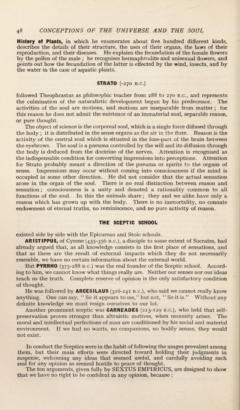 History of Plants, in which he enumerates about five hundred different kinds, describes the details of their structure, the uses of their organs, the laws of their reproduction, and their diseases. He explains the fecundation of the female flowers by the pollen of the male ; he recognises hermaphrodite and unisexual flowers, and points out how the fecundation of the latter is effected by the wind, insects, and by the water in the case of aquatic plants. STRATO (-270 B.c.) followed Theophrastus as philosophic teacher from 288 to 270 b.c., and represents the culmination of the naturalistic development begun by his predecessor. The activities of the soul are motions, and motions are inseparable from matter; for this reason he does not admit the existence of an immaterial soul, separable reason, or pure thought. The object of science is the corporeal soul, which is a single force diffused through the body ; it is distributed in the sense organs as the air in the flute. Reason is the activity of the central soul which is situated in the fore-part of the brain between the eyebrows. The soul is a pneuma controlled by the will and its diffusion through the body is deduced from the doctrine of the nerves. Attention is recognised as the indispensable condition for converting impressions into perceptions. Attention for Strato probably meant a direction of the pneuma or spirits to the organs of sense. Impressions may occur without coming into consciousness if the mind is occupied in some other direction. He did not consider that the actual sensation arose in the organ of the soul. There is no real distinction between reason and sensation ; consciousness is a unity and denoted a rationality common to all functions of the soul. In this the animals share; they and we alike have only a reason which has grown up with the body. There is no immortality, no connate endowment of eternal truths, no reminiscence, and no pure activity of reason. THE SCEPTIC SCHOOL existed side by side with the Epicurean and Stoic schools. ARISTIPPUS, of Cyrene (435-356 b.c.), a disciple to some extent of Socrates, had already argued that, as all knowledge consists in the first place of sensations, and that as these are the result of external impacts which they do not necessarily resemble, we have no certain information about the external world. But PYRRHO (375-288 b.c.) was the real founder of the Sceptic school. Accord¬ ing to him, we cannot know what things really are. Neither our senses nor our ideas teach us the truth. Complete reserve of opinion is the only satisfactory condition of thought. He was followed by ARCESILAUS (316-241 b.c.), who said we cannot really know anything. One can say, “So it appears to me, but not, “ So it is. Without any definite knowledge we must resign ourselves to our lot. Another prominent sceptic was CARNEADES (213-129 b.c.), who held that self- preservation proves stronger than altruistic motives, when necessity arises. The moral and intellectual perfections of man are conditioned by his social and material environment. If we had no wants, no companions, no bodily senses, they would not exist. In conduct the Sceptics were in the habit of following the usages prevalent among them, but their main efforts were directed toward holding their judgments in suspense, welcoming any ideas that seemed useful, and carefully avoiding such zeal for any opinion as seemed hostile to peace of thought. The ten arguments, given fully by SEXTUS EMPIRICUS, are designed to show that we have no right to be confident in any opinion, because :