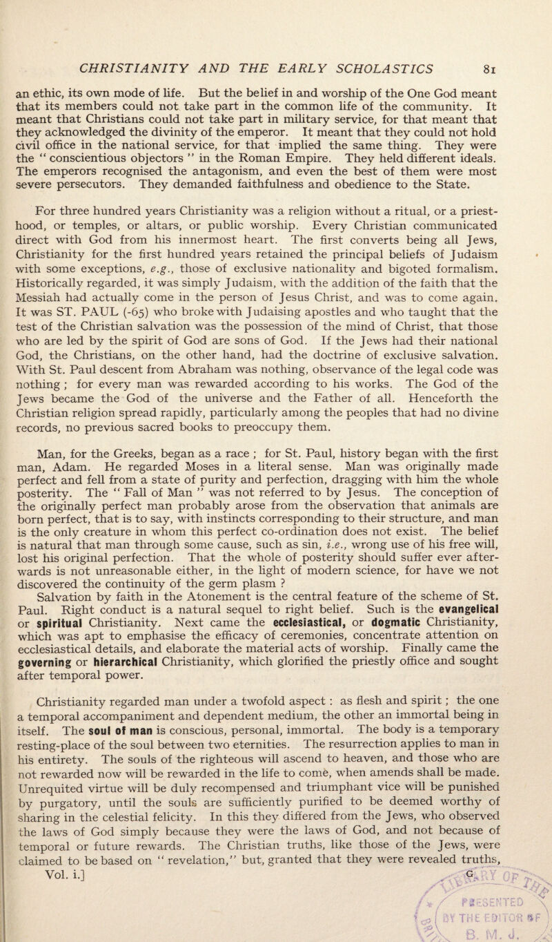 an ethic, its own mode of life. But the belief in and worship of the One God meant that its members could not take part in the common life of the community. It meant that Christians could not take part in military service, for that meant that they acknowledged the divinity of the emperor. It meant that they could not hold civil office in the national service, for that implied the same thing. They were the “ conscientious objectors ” in the Roman Empire. They held different ideals. The emperors recognised the antagonism, and even the best of them were most severe persecutors. They demanded faithfulness and obedience to the State. For three hundred years Christianity was a religion without a ritual, or a priest¬ hood, or temples, or altars, or public worship. Every Christian communicated direct with God from his innermost heart. The first converts being all Jews, Christianity for the first hundred years retained the principal beliefs of Judaism with some exceptions, e.g., those of exclusive nationality and bigoted formalism. Historically regarded, it was simply Judaism, with the addition of the faith that the Messiah had actually come in the person of Jesus Christ, and was to come again. It was ST. PAUL (-65) who broke with Judaising apostles and who taught that the test of the Christian salvation was the possession of the mind of Christ, that those who are led by the spirit of God are sons of God. If the Jews had their national God, the Christians, on the other hand, had the doctrine of exclusive salvation. With St. Paul descent from Abraham was nothing, observance of the legal code was nothing ; for every man was rewarded according to his works. The God of the Jews became the God of the universe and the Father of all. Henceforth the Christian religion spread rapidly, particularly among the peoples that had no divine records, no previous sacred books to preoccupy them. Man, for the Greeks, began as a race ; for St. Paul, history began with the first man, Adam. He regarded Moses in a literal sense. Man was originally made perfect and fell from a state of purity and perfection, dragging with him the whole posterity. The “ Fall of Man ” was not referred to by Jesus. The conception of the originally perfect man probably arose from the observation that animals are born perfect, that is to say, with instincts corresponding to their structure, and man is the only creature in whom this perfect co-ordination does not exist. The belief is natural that man through some cause, such as sin, i.e., wrong use of his free will, lost his original perfection. That the whole of posterity should suffer ever after¬ wards is not unreasonable either, in the light of modern science, for have we not discovered the continuity of the germ plasm ? Salvation by faith in the Atonement is the central feature of the scheme of St. Paul. Right conduct is a natural sequel to right belief. Such is the evangelical or spiritual Christianity. Next came the ecclesiastical, or dogmatic Christianity, which was apt to emphasise the efficacy of ceremonies, concentrate attention on ecclesiastical details, and elaborate the material acts of worship. Finally came the governing or hierarchical Christianity, which glorified the priestly office and sought after temporal power. Christianity regarded man under a twofold aspect : as flesh and spirit; the one a temporal accompaniment and dependent medium, the other an immortal being in itself. The soul of man is conscious, personal, immortal. The body is a temporary resting-place of the soul between two eternities. The resurrection applies to man in his entirety. The souls of the righteous will ascend to heaven, and those who are not rewarded now will be rewarded in the life to come, when amends shall be made. Unrequited virtue will be duly recompensed and triumphant vice will be punished by purgatory, until the souls are sufficiently purified to be deemed worthy of sharing in the celestial felicity. In this they differed from the Jews, who observed the laws of God simply because they were the laws of God, and not because of temporal or future rewards. The Christian truths, like those of the Jews, were claimed to be based on “ revelation/’ but, granted that they were revealed truths.