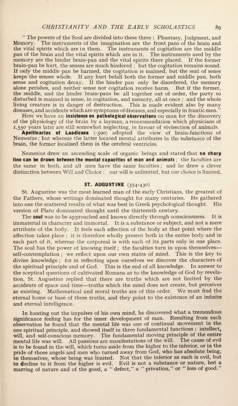 “ The powers of the Soul are divided into these three : Phantasy, Judgment, and Memory. The instruments of the imagination are the front pans of the brain and the vital spirits which are in them. The instruments of cogitation are the middle pan of the brain and the vital spirits which are in it. The instruments used by the memory are the hinder brain-pan and the vital spirits there placed. If the former brain-pan be hurt, the senses are much hindered ; but the cogitation remains sound. If only the middle pan be harmed, the cogitation is maimed, but the seat of sense keeps the senses whole. If any hurt befall both the former and middle pan, both sense and cogitation decay. If the hinder pan only be disordered, the memory alone perishes, and neither sense nor cogitation receive harm. But if the former, the middle, and the hinder brain-pans be all together out of order, the party so disturbed is maimed in sense, in cogitation, and memory, all at once ; and the whole living creature is in danger of destruction. This is made evident also by many diseases, and accidents which are symptoms of diseases, and especially in frantic men.” Here we have an Insistence on pathological observations on man for the discovery of the physiology of the brain by a layman, a recommendation which physicians of 1,550 years later are still somewhat neglecting, in favour of vivisection of animals. Apollinarios of Laodicaea (-390) adopted the view of brain-functions of Nemesius; but whereas the latter located mental attributes in the substance of the brain, the former localised them in the cerebral ventricles. Nemesius drew an ascending scale of organic beings and stated that no sharp line can be drawn between the mental capacities of man and animals ; the faculties are the same in both, and all men have the same faculties ; and he drew a clever distinction between Will and Choice : our will is unlimited, but our choice is limited. ST. AUGUSTINE (354-430) St. Augustine was the most learned man of the early Christians, the greatest of the Fathers, whose writings dominated thought for many centuries. He gathered into one the scattered results of what was best in Greek psychological thought. His version of Plato dominated thought until the thirteenth century. The soul was to be approached and known directly through consciousness. It is immaterial in character and immortal. It is a substance or subject, and not a mere attribute of the body. It feels each affection of the body at that point where the affection takes place ; it is therefore wholly present both in the entire body and in each part of it, whereas the corporeal is with each of its parts only in one place. The soul has the power of knowing itself ; the faculties turn in upon themselves— self-contemplation ; we reflect upon our own states of mind. This is the key to divine knowledge ; for in reflecting upon ourselves we discover the characters of the spiritual principle and of God. This is the end of all knowledge. In answer to the sceptical questions of cultivated Romans as to the knowledge of God by revela¬ tion, St. Augustine replied that there are truths which are not limited by the accidents of space and time—truths which the mind does not create, but perceives as existing. Mathematical and moral truths are of this order. We must find the eternal home or base of these truths, and they point to the existence of an infinite and eternal intelligence. In hunting out the impulses of his own mind, he discovered what a tremendous significance feeling has for the inner development of man. Resulting from such observation he found that the mental life was one of continual movement in the one spiritual principle, and showed itself in three fundamental functions : intellect, will, and self-conscious memory. The fundamental moving principle of the entire mental life was will. All passions are manifestations of the will. The cause of evil is to be found in the will, which turns aside from the higher to the inferior, or in the pride of those angels and men who turned away from God, who has absolute being, to themselves, whose being was limited. Not that the inferior as such is evil, but to decline to it from the higher is evil. Evil is not a substance or nature, but a marring of nature and of the good, a “ defect,” a “ privation,” or “ loss of good.”