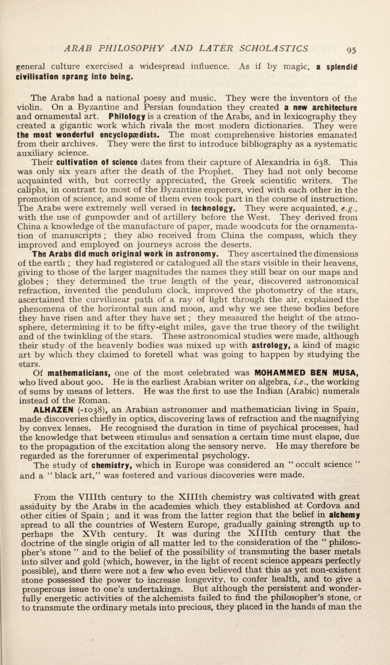 ARAB PHILOSOPHY AND LATER SCHOLASTICS general culture exercised a widespread influence. As if by magic, a splendid civilisation sprang into being. The Arabs had a national poesy and music. They were the inventors of the violin. On a Byzantine and Persian foundation they created a new architecture and ornamental art. Philology is a creation of the Arabs, and in lexicography they created a gigantic work which rivals the most modern dictionaries. They were the most wonderful encyclopaedists. The most comprehensive histories emanated from their archives. They were the first to introduce bibliography as a systematic auxiliary science. Their cultivation of science dates from their capture of Alexandria in 638. This was only six years after the death of the Prophet. They had not only become acquainted with, but correctly appreciated, the Greek scientific writers. The caliphs, in contrast to most of the Byzantine emperors, vied with each other in the promotion of science, and some of them even took part in the course of instruction. The Arabs were extremely well versed in technology. They were acquainted, e.g.y with the use of gunpowder and of artillery before the West. They derived from China a knowledge of the manufacture of paper, made woodcuts for the ornamenta¬ tion of manuscripts ; they also received from China the compass, which they improved and employed on journeys across the deserts. The Arabs did much original work in astronomy. They ascertained the dimensions of the earth ; they had registered or catalogued all the stars visible in their heavens, giving to those of the larger magnitudes the names they still bear on our maps and globes ; they determined the true length of the year, discovered astronomical refraction, invented the pendulum clock, improved the photometry of the stars, ascertained the curvilinear path of a ray of light through the air, explained the phenomena of the horizontal sun and moon, and why we see these bodies before they have risen and after they have set; they measured the height of the atmo¬ sphere, determining it to be fifty-eight miles, gave the true theory of the twilight and of the twinkling of the stars. These astronomical studies were made, although their study of the heavenly bodies was mixed up with astrology, a kind of magic art by which they claimed to foretell what was going to happen by studying the stars. Of mathematicians, one of the most celebrated was MOHAMMED BEN MUSA, who lived about 900. He is the earliest Arabian writer on algebra, i.e., the working of sums by means of letters. He was the first to use the Indian (Arabic) numerals instead of the Roman. ALHAZEN (-1038), an Arabian astronomer and mathematician living in Spain, made discoveries chiefly in optics, discovering laws of refraction and the magnifying by convex lenses. He recognised the duration in time of psychical processes, had the knowledge that between stimulus and sensation a certain time must elapse, due to the propagation of the excitation along the sensory nerve. He may therefore be regarded as the forerunner of experimental psychology. The study of chemistry, which in Europe was considered an “occult science ’’ and a “black art,” was fostered and various discoveries were made. From the VIHth century to the XHIth chemistry was cultivated with great assiduity by the Arabs in the academies which they established at Cordova and other cities of Spain ; and it was from the latter region that the belief in alchemy spread to all the countries of Western Europe, gradually gaining strength up to perhaps the XVth century. It was during the XIHth century that the doctrine of the single origin of all matter led to the consideration of the “ philoso¬ pher’s stone ’’ and to the belief of the possibility of transmuting the baser metals into silver and gold (which, however, in the light of recent science appears perfectly possible), and there were not a few who even believed that this as yet non-existent stone possessed the power to increase longevity, to confer health, and to give a prosperous issue to one’s undertakings. But although the persistent and wonder¬ fully energetic activities of the alchemists failed to find the philosopher’s stone, or to transmute the ordinary metals into precious, they placed in the hands of man the