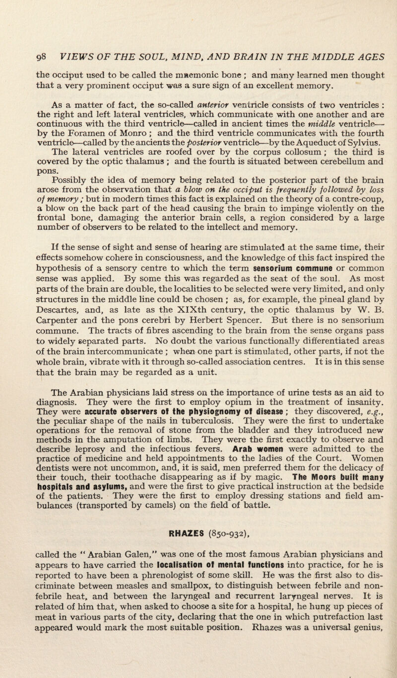 the occiput used to be called the mnemonic bone ; and many learned men thought that a very prominent occiput was a sure sign of an excellent memory. As a matter of fact, the so-called anterior ventricle consists of two ventricles : the right and left lateral ventricles, which communicate with one another and are continuous with the third ventricle—called in ancient times the middle ventricle— by the Foramen of Monro ; and the third ventricle communicates with the fourth ventricle—called by the ancients the posterior ventricle—-by the Aqueduct of Sylvius. The lateral ventricles are roofed over by the corpus collosum ; the third is covered by the optic thalamus ; and the fourth is situated between cerebellum and pons. Possibly the idea of memory being related to the posterior part of the brain arose from the observation that a blow on the occiput is frequently followed by loss of memory ; but in modern times this fact is explained on the theory of a contre-coup, a blow on the back part of the head causing the brain to impinge violently on the frontal bone, damaging the anterior brain cells, a region considered by a large number of observers to be related to the intellect and memory. If the sense of sight and sense of hearing are stimulated at the same time, their effects somehow cohere in consciousness, and the knowledge of this fact inspired the hypothesis of a sensory centre to which the term sensorium commune or common sense was applied. By some this was regarded as the seat of the soul. As most parts of the brain are double, the localities to be selected were very limited, and only structures in the middle line could be chosen ; as, for example, the pineal gland by Descartes, and, as late as the XIXth century, the optic thalamus by W. B. Carpenter and the pons cerebri by Herbert Spencer. But there is no sensorium commune. The tracts of fibres ascending to the brain from the sense organs pass to widely separated parts. No doubt the various functionally differentiated areas of the brain intercommunicate ; when one part is stimulated, other parts, if not the whole brain, vibrate with it through so-called association centres. It is in this sense that the brain may be regarded as a unit. The Arabian physicians laid stress on the importance of urine tests as an aid to diagnosis. They were the first to employ opium in the treatment of insanity. They were accurate observers of the physiognomy of disease; they discovered, e.g., the peculiar shape of the nails in tuberculosis. They were the first to undertake operations for the removal of stone from the bladder and they introduced new methods in the amputation of limbs. They were the first exactly to observe and describe leprosy and the infectious fevers. Arab women were admitted to the practice of medicine and held appointments to the ladies of the Court. Women dentists were not uncommon, and, it is said, men preferred them for the delicacy of their touch, their toothache disappearing as if by magic. The Moors built many hospitals and asylums, and were the first to give practical instruction at the bedside of the patients. They were the first to employ dressing stations and field am¬ bulances (transported by camels) on the field of battle. RHAZES (850-932), called the “ Arabian Galen,” was one of the most famous Arabian physicians and appears to have carried the localisation of mental functions into practice, for he is reported to have been a phrenologist of some skill. He was the first also to dis¬ criminate between measles and smallpox, to distinguish between febrile and non- febrile heat, and between the laryngeal and recurrent laryngeal nerves. It is related of him that, when asked to choose a site for a hospital, he hung up pieces of meat in various parts of the city, declaring that the one in which putrefaction last appeared would mark the most suitable position. Rhazes was a universal genius,