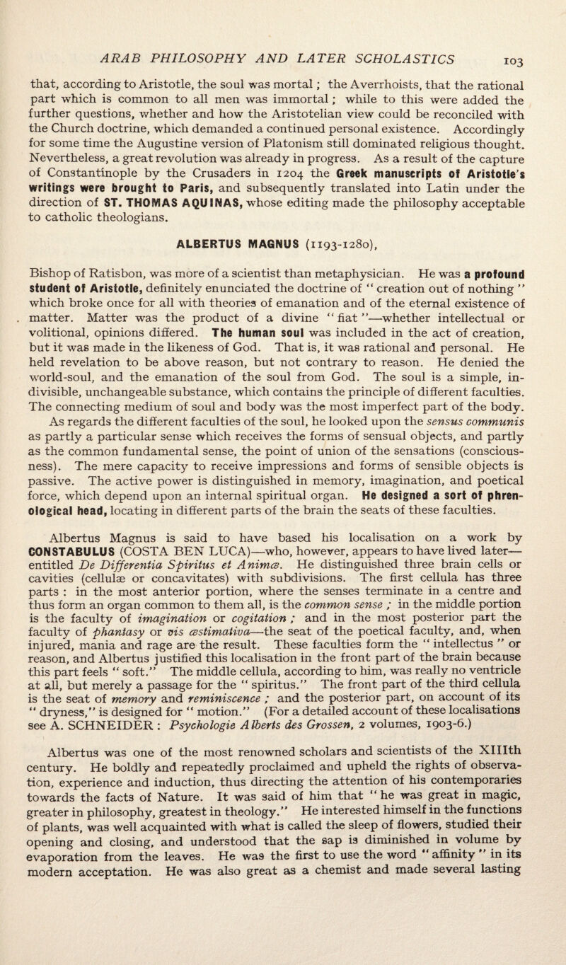 that, according to Aristotle, the soul was mortal; the Averrhoists, that the rational part which is common to all men was immortal; while to this were added the further questions, whether and how the Aristotelian view could be reconciled with the Church doctrine, which demanded a continued personal existence. Accordingly for some time the Augustine version of Platonism still dominated religious thought. Nevertheless, a great revolution was already in progress. As a result of the capture of Constantinople by the Crusaders in 1204 the Greek manuscripts of Aristotle’s writings were brought to Paris, and subsequently translated into Latin under the direction of ST. THOMAS AQUINAS, whose editing made the philosophy acceptable to catholic theologians. ALBERTUS MAGNUS (1193-1280), Bishop of Ratisbon, was more of a scientist than metaphysician. He was a profound student of Aristotle, definitely enunciated the doctrine of “ creation out of nothing ” which broke once for all with theories of emanation and of the eternal existence of . matter. Matter was the product of a divine “ fiat ”—whether intellectual or volitional, opinions differed. The human soul was included in the act of creation, but it was made in the likeness of God. That is, it was rational and personal. He held revelation to be above reason, but not contrary to reason. He denied the world-soul, and the emanation of the soul from God. The soul is a simple, in¬ divisible, unchangeable substance, which contains the principle of different faculties. The connecting medium of soul and body was the most imperfect part of the body. As regards the different faculties of the soul, he looked upon the sensus communis as partly a particular sense which receives the forms of sensual objects, and partly as the common fundamental sense, the point of union of the sensations (conscious¬ ness). The mere capacity to receive impressions and forms of sensible objects is passive. The active power is distinguished in memory, imagination, and poetical force, which depend upon an internal spiritual organ. He designed a sort of phren¬ ological head, locating in different parts of the brain the seats of these faculties. Albertus Magnus is said to have based his localisation on a work by CONSTABULUS (COSTA BEN LUCA)—who, however, appears to have lived later-— entitled De Differentia Spiritus et Animce. He distinguished three brain cells or cavities (cellulae or concavitates) with subdivisions. The first cellula has three parts : in the most anterior portion, where the senses terminate in a centre and thus form an organ common to them all, is the common sense ; in the middle portion is the faculty of imagination or cogitation ; and in the most posterior part the faculty of phantasy or vis cBstimativa—the seat of the poetical faculty, and, when injured, mania and rage are the result. These faculties form the “ intellectus ” or reason, and Albertus justified this localisation in the front part of the brain because this part feels “ soft.” The middle cellula, according to him, was really no ventricle at all, but merely a passage for the “ spiritus.” The front part of the third cellula is the seat of memory and reminiscence ; and the posterior part, on account of its ” dryness,” is designed for “ motion.” (For a detailed account of these localisations see A. SCHNEIDER : Psychologie Alberts des Grossen, 2 volumes, 1903-6.) Albertus was one of the most renowned scholars and scientists of the Xlllth century. He boldly and repeatedly proclaimed and upheld the rights of observa¬ tion, experience and induction, thus directing the attention of his contemporaries towards the facts of Nature. It was said of him that “he was great in magic, greater in philosophy, greatest in theology.” He interested himself in the functions of plants, was well acquainted with what is called the sleep of flowers, studied their opening and closing, and understood that the sap is diminished in volume by evaporation from the leaves. He was the first to use the word affinity in its modern acceptation. He was also great as a chemist and made several lasting