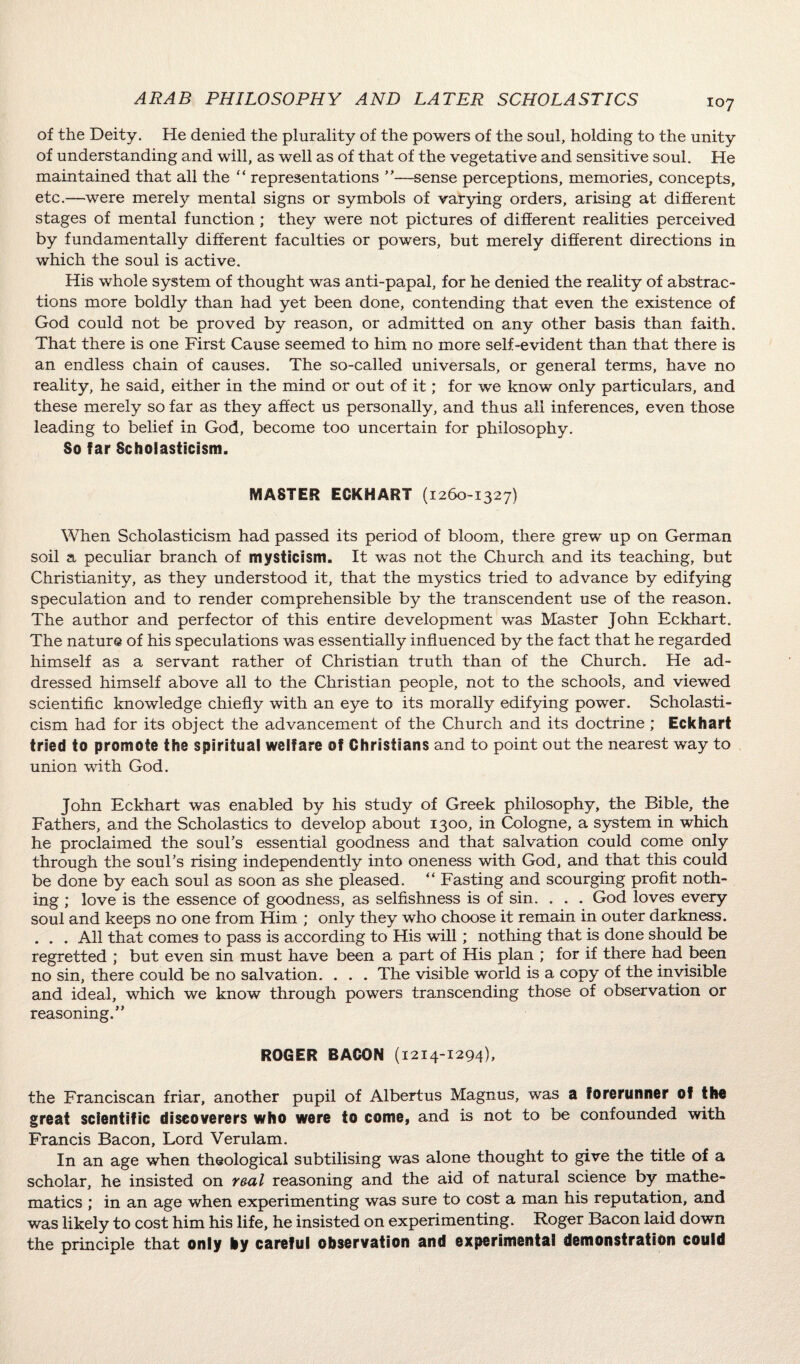 of the Deity. He denied the plurality of the powers of the soul, holding to the unity of understanding and will, as well as of that of the vegetative and sensitive soul. He maintained that all the “ representations ”—sense perceptions, memories, concepts, etc.—were merely mental signs or symbols of varying orders, arising at different stages of mental function ; they were not pictures of different realities perceived by fundamentally different faculties or powers, but merely different directions in which the soul is active. His whole system of thought was anti-papal, for he denied the reality of abstrac¬ tions more boldly than had yet been done, contending that even the existence of God could not be proved by reason, or admitted on any other basis than faith. That there is one First Cause seemed to him no more self-evident than that there is an endless chain of causes. The so-called universals, or general terms, have no reality, he said, either in the mind or out of it; for we know only particulars, and these merely so far as they affect us personally, and thus all inferences, even those leading to belief in God, become too uncertain for philosophy. So far Scholasticism. MASTER ECKHART (1260-1327) When Scholasticism had passed its period of bloom, there grew up on German soil a peculiar branch of mysticism. It was not the Church and its teaching, but Christianity, as they understood it, that the mystics tried to advance by edifying speculation and to render comprehensible by the transcendent use of the reason. The author and perfector of this entire development was Master John Eckhart. The nature of his speculations was essentially influenced by the fact that he regarded himself as a servant rather of Christian truth than of the Church. He ad¬ dressed himself above all to the Christian people, not to the schools, and viewed scientific knowledge chiefly with an eye to its morally edifying power. Scholasti¬ cism had for its object the advancement of the Church and its doctrine ; Eckhart tried to promote the spiritual welfare ©f Christians and to point out the nearest way to union with God. John Eckhart was enabled by his study of Greek philosophy, the Bible, the Fathers, and the Scholastics to develop about 1300, in Cologne, a system in which he proclaimed the soul's essential goodness and that salvation could come only through the soul’s rising independently into oneness with God, and that this could be done by each soul as soon as she pleased. “ Fasting and scourging profit noth¬ ing ; love is the essence of goodness, as selfishness is of sin. . . . God loves every soul and keeps no one from Him ; only they who choose it remain in outer darkness. . . . All that comes to pass is according to His will; nothing that is done should be regretted ; but even sin must have been a part of His plan ; for if there had been no sin, there could be no salvation. . . . The visible world is a copy of the invisible and ideal, which we know through powers transcending those of observation or reasoning.” ROGER BACON (1214-1294), the Franciscan friar, another pupil of Albertus Magnus, was a forerunner of tho great scientific discoverers who were to come, and is not to be confounded with Francis Bacon, Lord Verulam. In an age when theological subtilising was alone thought to give the title of a scholar, he insisted on real reasoning and the aid of natural science by mathe¬ matics ; in an age when experimenting was sure to cost a man his reputation, and was likely to cost him his life, he insisted on experimenting. Roger Bacon laid down the principle that only by careful observation and experimental demonstration could