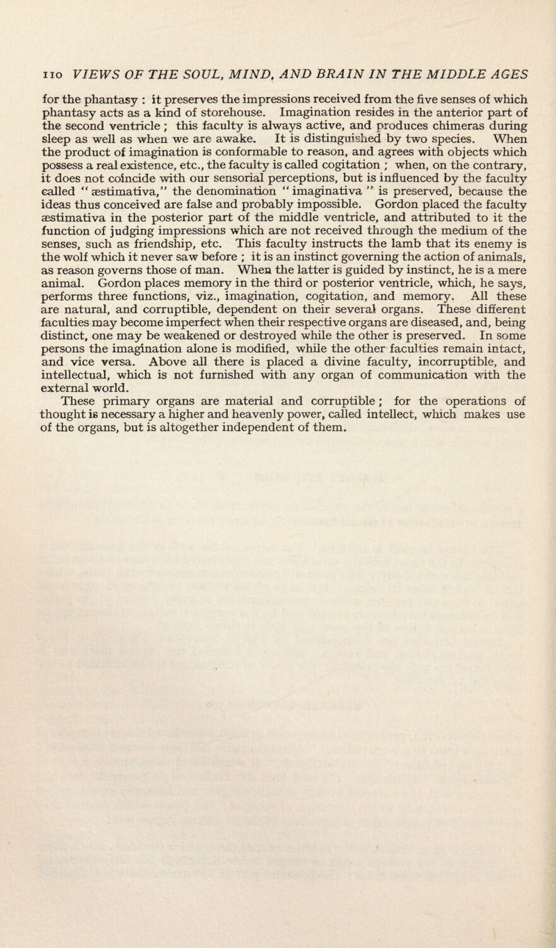 for the phantasy : it preserves the impressions received from the five senses of which phantasy acts as a kind of storehouse. Imagination resides in the anterior part of the second ventricle; this faculty is always active, and produces chimeras during sleep as well as when we are awake. It is distinguished by two species. When the product of imagination is conformable to reason, and agrees with objects which possess a real existence, etc., the faculty is called cogitation ; when, on the contrary, it does not coincide with our sensorial perceptions, but is influenced by the faculty called “ aestimativa,” the denomination “ imaginativa ” is preserved, because the ideas thus conceived are false and probably impossible. Gordon placed the faculty aestimativa in the posterior part of the middle ventricle, and attributed to it the function of judging impressions which are not received through the medium of the senses, such as friendship, etc. This faculty instructs the lamb that its enemy is the wolf which it never saw before ; it is an instinct governing the action of animals, as reason governs those of man. When the latter is guided by instinct, he is a mere animal. Gordon places memory in the third or posterior ventricle, which, he says, performs three functions, viz., imagination, cogitation, and memory. All these are natural, and corruptible, dependent on their several, organs. These different faculties may become imperfect when their respective organs are diseased, and, being distinct, one may be weakened or destroyed while the other is preserved. In some persons the imagination alone is modified, while the other faculties remain intact, and vice versa. Above all there is placed a divine faculty, incorruptible, and intellectual, which is not furnished with any organ of communication with the external world. These primary organs are material and corruptible; for the operations of thought is necessary a higher and heavenly power, called intellect, which makes use of the organs, but is altogether independent of them.
