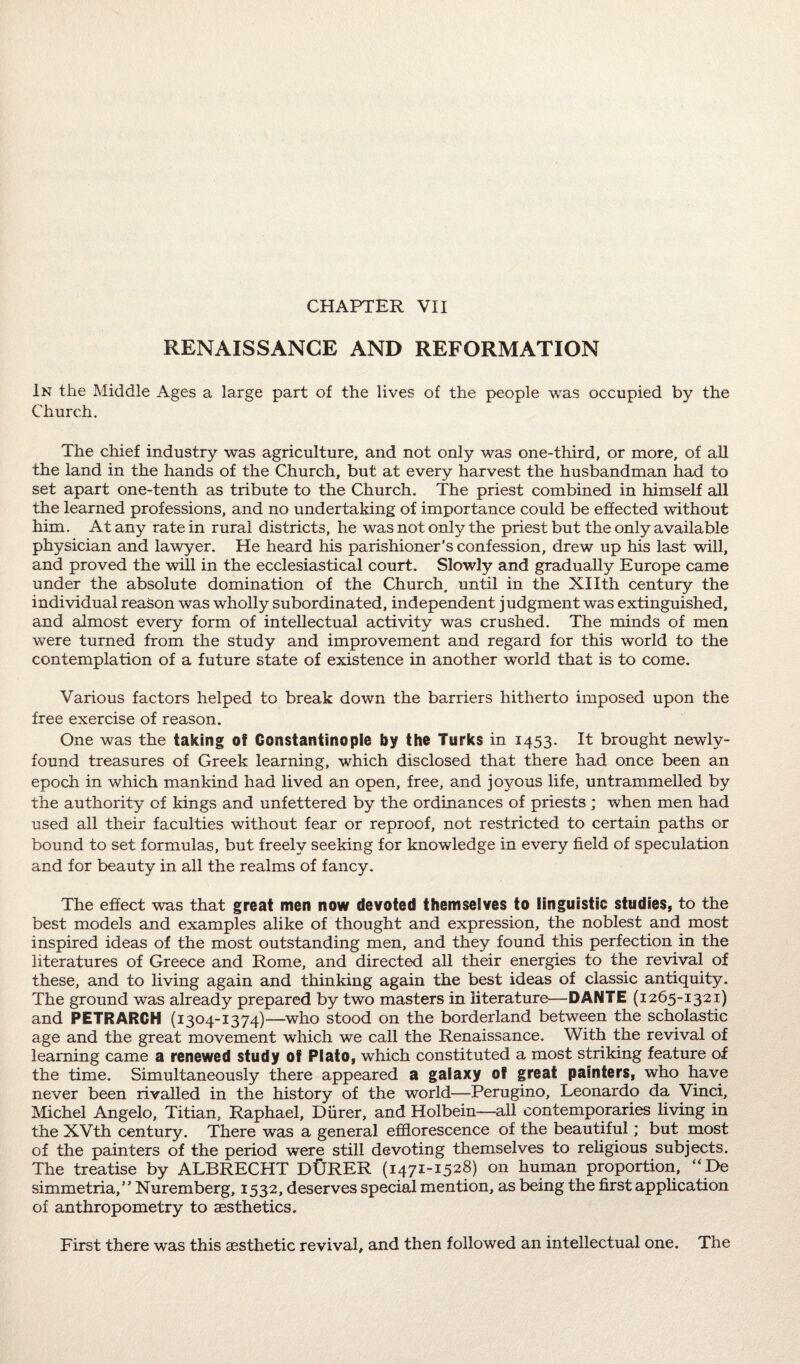 RENAISSANCE AND REFORMATION In the Middle Ages a large part of the lives of the people was occupied by the Church. The chief industry was agriculture, and not only was one-third, or more, of all the land in the hands of the Church, but at every harvest the husbandman had to set apart one-tenth as tribute to the Church. The priest combined in himself all the learned professions, and no undertaking of importance could be effected without him. At any rate in rural districts, he was not only the priest but the only available physician and lawyer. He heard his parishioner’s confession, drew up his last will, and proved the will in the ecclesiastical court. Slowly and gradually Europe came under the absolute domination of the Church, until in the XHth century the individual reason was wholly subordinated, independent judgment was extinguished, and almost every form of intellectual activity was crushed. The minds of men were turned from the study and improvement and regard for this world to the contemplation of a future state of existence in another world that is to come. Various factors helped to break down the barriers hitherto imposed upon the free exercise of reason. One was the taking of Constantinople by the Turks in 1453. It brought newly- found treasures of Greek learning, which disclosed that there had once been an epoch in which mankind had lived an open, free, and joyous life, untrammelled by the authority of kings and unfettered by the ordinances of priests ; when men had used all their faculties without fear or reproof, not restricted to certain paths or bound to set formulas, but freely seeking for knowledge in every field of speculation and for beauty in all the realms of fancy. The effect was that great men now devoted themselves to linguistic studies, to the best models and examples alike of thought and expression, the noblest and most inspired ideas of the most outstanding men, and they found this perfection in the literatures of Greece and Rome, and directed all their energies to the revival of these, and to living again and thinking again the best ideas of classic antiquity. The ground was already prepared by two masters in literature—DANTE (1265-1321) and PETRARCH (1304-1374)—who stood on the borderland between the scholastic age and the great movement which we call the Renaissance. With the revival of learning came a renewed study of Plato, which constituted a most striking feature of the time. Simultaneously there appeared a galaxy of great painters, who have never been rivalled in the history of the world—Perugino, Leonardo da Vinci, Michel Angelo, Titian, Raphael, Diirer, and Holbein—all contemporaries living in the XVth century. There was a general efflorescence of the beautiful; but most of the painters of the period were still devoting themselves to religious subjects. The treatise by ALBRECHT DURER (1471-1528) on human proportion, “De simmetria,” Nuremberg, 1532, deserves special mention, as being the first application of anthropometry to aesthetics. First there was this aesthetic revival, and then followed an intellectual one. The